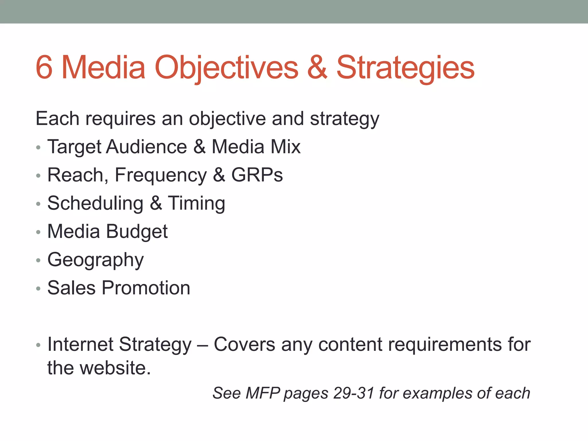 6 Media Objectives & Strategies
Each requires an objective and strategy
• Target Audience & Media Mix
• Reach, Frequency & GRPs
• Scheduling & Timing
• Media Budget
• Geography
• Sales Promotion


• Internet Strategy – Covers any content requirements for
 the website.
                    See MFP pages 29-31 for examples of each
 