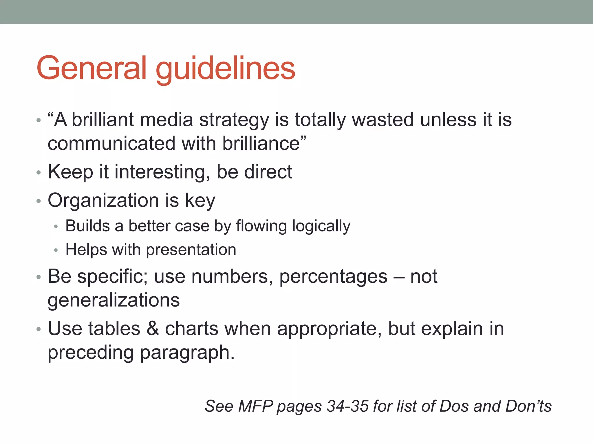 General guidelines
• “A brilliant media strategy is totally wasted unless it is
  communicated with brilliance”
• Keep it interesting, be direct
• Organization is key
  • Builds a better case by flowing logically
  • Helps with presentation
• Be specific; use numbers, percentages – not
  generalizations
• Use tables & charts when appropriate, but explain in
  preceding paragraph.

                       See MFP pages 34-35 for list of Dos and Don’ts
 