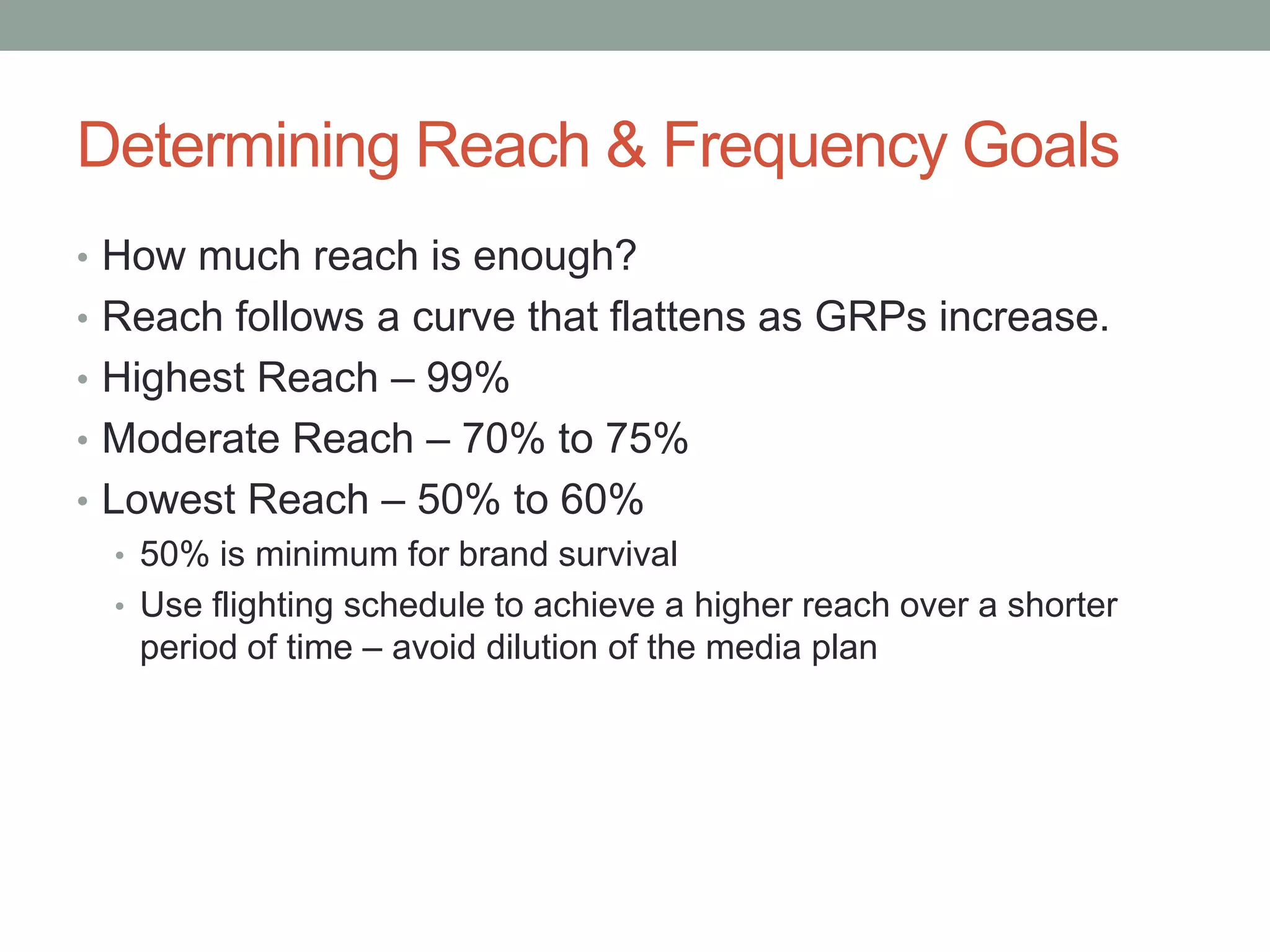 Determining Reach & Frequency Goals
• How much reach is enough?
• Reach follows a curve that flattens as GRPs increase.
• Highest Reach – 99%
• Moderate Reach – 70% to 75%
• Lowest Reach – 50% to 60%
   • 50% is minimum for brand survival
   • Use flighting schedule to achieve a higher reach over a shorter
     period of time – avoid dilution of the media plan
 