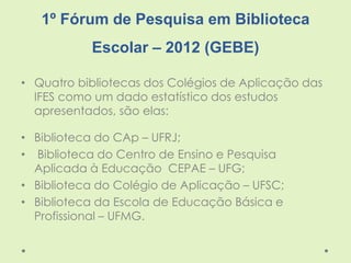 1º Fórum de Pesquisa em Biblioteca
Escolar – 2012 (GEBE)
• Quatro bibliotecas dos Colégios de Aplicação das
IFES como um d...