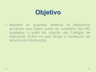 Objetivo
• Ressaltar as questões relativas às bibliotecas
escolares que fazem parte do cotidiano das IFES
brasileiras, a p...