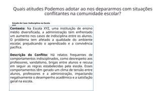 Quais atitudes Podemos adotar ao nos depararmos com situações
conflitantes na comunidade escolar?
Estudo de Caso: Indisciplina na Escola
XYZ
Contexto: Na Escola XYZ, uma instituição de ensino
médio diversificada, a administração tem enfrentado
um aumento nos casos de indisciplina entre os alunos.
O problema tem afetado a qualidade do ambiente
escolar, prejudicando o aprendizado e a convivência
pacífica.
Descrição do Conflito: Há relatos frequentes de
comportamentos indisciplinados, como desrespeito aos
professores, vandalismo, brigas entre alunos e recusa
em seguir as regras estabelecidas pela escola. Esses
comportamentos têm gerado um clima de tensão entre
alunos, professores e a administração, impactando
negativamente o desempenho acadêmico e a satisfação
geral na escola.
 