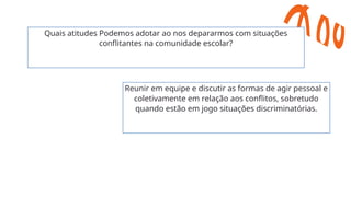 Quais atitudes Podemos adotar ao nos depararmos com situações
conflitantes na comunidade escolar?
Reunir em equipe e discutir as formas de agir pessoal e
coletivamente em relação aos conflitos, sobretudo
quando estão em jogo situações discriminatórias.
 