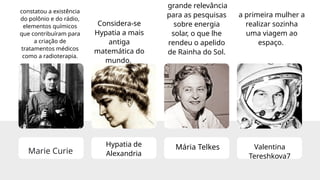 Marie Curie
constatou a existência
do polônio e do rádio,
elementos químicos
que contribuíram para
a criação de
tratamentos médicos
como a radioterapia.
Hypatia de
Alexandria
Considera-se
Hypatia a mais
antiga
matemática do
mundo.
Mária Telkes
grande relevância
para as pesquisas
sobre energia
solar, o que lhe
rendeu o apelido
de Rainha do Sol.
Valentina
Tereshkova7
a primeira mulher a
realizar sozinha
uma viagem ao
espaço.
 