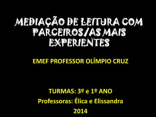 MEDIAÇÃO DE LEITURA COM
PARCEIROS/AS MAIS
EXPERIENTES
EMEF PROFESSOR OLÍMPIO CRUZ
TURMAS: 3º e 1º ANO
Professoras: Élica e Elissandra
2014
 