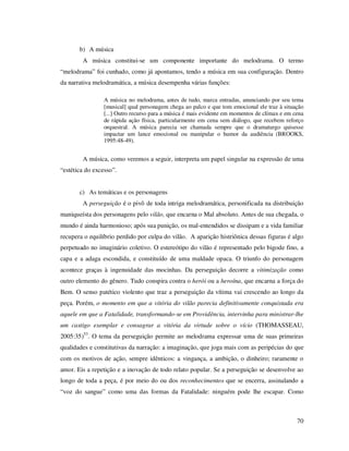 b) A música
A música constitui-se um componente importante do melodrama. O termo
“melodrama” foi cunhado, como já apontamos, tendo a música em sua configuração. Dentro
da narrativa melodramática, a música desempenha várias funções:
A música no melodrama, antes de tudo, marca entradas, anunciando por seu tema
[musical] qual personagem chega ao palco e que tom emocional ele traz à situação
[...] Outro recurso para a música é mais evidente em momentos de clímax e em cena
de rápida ação física, particularmente em cena sem diálogo, que recebem reforço
orquestral. A música parecia ser chamada sempre que o dramaturgo quisesse
impactar um lance emocional ou manipular o humor da audiência (BROOKS,
1995:48-49).

A música, como veremos a seguir, interpreta um papel singular na expressão de uma
“estética do excesso”.
c) As temáticas e os personagens
A perseguição é o pivô de toda intriga melodramática, personificada na distribuição
maniqueísta dos personagens pelo vilão, que encarna o Mal absoluto. Antes de sua chegada, o
mundo é ainda harmonioso; após sua punição, os mal-entendidos se dissipam e a vida familiar
recupera o equilíbrio perdido por culpa do vilão. A aparição histriônica dessas figuras é algo
perpetuado no imaginário coletivo. O estereótipo do vilão é representado pelo bigode fino, a
capa e a adaga escondida, e constituído de uma maldade opaca. O triunfo do personagem
acontece graças à ingenuidade das mocinhas. Da perseguição decorre a vitimização como
outro elemento do gênero. Tudo conspira contra o herói ou a heroína, que encarna a força do
Bem. O senso patético violento que traz a perseguição da vítima vai crescendo ao longo da
peça. Porém, o momento em que a vitória do vilão parecia definitivamente conquistada era
aquele em que a Fatalidade, transformando-se em Providência, intervinha para ministrar-lhe
um castigo exemplar e consagrar a vitória da virtude sobre o vício (THOMASSEAU,
2005:35)53. O tema da perseguição permite ao melodrama expressar uma de suas primeiras
qualidades e constitutivas da narração: a imaginação, que joga mais com as peripécias do que
com os motivos de ação, sempre idênticos: a vingança, a ambição, o dinheiro; raramente o
amor. Eis a repetição e a inovação de todo relato popular. Se a perseguição se desenvolve ao
longo de toda a peça, é por meio do ou dos reconhecimentos que se encerra, assinalando a
“voz do sangue” como uma das formas da Fatalidade: ninguém pode lhe escapar. Como

70

 
