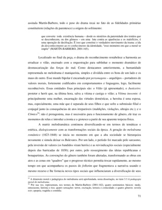 assinala Martín-Barbero, todo o peso do drama recai no fato de as fidelidades primárias
constituírem (relações de parentesco) a origem do sofrimento:
que converte toda existência humana – desde os mistérios da paternidade dos irmãos que
se desconhecem, ou dos gêmeos – em uma luta contra as aparências e os malefícios, é
uma operação de decifração. É isso que constitui o verdadeiro movimento da trama: a ida
do desconhecimento ao re-conhecimento da identidade, “esse momento em que a moral se
impõe” (MARTÍN-BARBERO, 2001:165).

Localizado no final da peça, o drama do reconhecimento restabelece a harmonia ao
erradicar o vilão, encenado com a orquestração para sublinhar o momento dramático de
desmascarização das forças do mal. Como destacamos anteriormente, a humanidade
representada no melodrama é maniqueísta, simples e dividida entre os bons de um lado e os
maus do outro. Esse mundo bipolar é encarnado por personagens – arquétipos – portadores de
valores morais, fortemente codificados em comportamentos e linguagens, logo, facilmente
reconhecíveis. Essas entidades fixas principais são: o Vilão (já apresentado), o Justiceiro:
protetor e herói que, na última hora, salva a vítima e castiga o vilão; a Vítima inocente: é
principalmente uma mulher, encarnação das virtudes domésticas, a heroína é uma esposa,
mas, especialmente, uma mãe que é separada de seus filhos e que sofre a submissão filial e
conjugal junto às consequências de atos irreparáveis (maldições, violações, ultrajes etc.); e o
Cômico54: não é protagonista, mas é necessário para o funcionamento de gênero, ele traz os
momentos de relax e introduz a ironia e o grotesco a partir de sua aparente torpeza física.
A matriz melodramática continuou diversificando-se em termos de temáticas e
estética, dialogicamente com as transformações sociais da época. A geração do melodrama
romântico (1823-1848) se inicia no momento em que a alta sociedade se hierarquiza
novamente e simula deixar os Bulevares. Por um lado, o período foi marcado pelo sarcasmo,
pela inversão de valores (os bandidos viram heróis) e as reivindicações sociais (especialmente
depois das barricadas de 1830); por outro, pelo ressurgimento das ideias republicanas e
bonapartistas. As convenções do gênero também foram alteradas, transformando as obras em
atos e as cenas em “quadros” que o progresso técnico permitia trocar rapidamente, ao mesmo
tempo em que acompanhava os passos do folhetim que fragmentava a narrativa usando o
mesmo recurso e lhe fornecia novos tipos sociais que influenciaram a diversificação de seus
53

A dimensão moral e pedagógica do melodrama será aprofundada, nesta dissertação, no item 3.3 A pedagogia
moral do melodrama.
54
Por sua vez, representam, nos termos de Martín-Barbero (2001:162), quatro sentimentos básicos: medo,
entusiasmo, lástima e riso; quatro sensações: terror, excitação, ternura e comicidade; e quatro gêneros: novela
noir, epopeia, tragédia e comédia.

71

 
