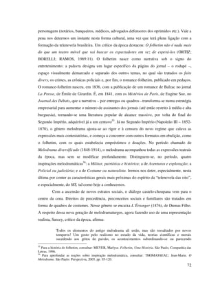 personagens (notários, banqueiros, médicos, advogados defensores dos oprimidos etc.). Vale a
pena nos determos um instante nesta forma cultural, uma vez que terá plena ligação com a
formação da telenovela brasileira. Um crítico da época destacou: O folhetim não é nada mais
do que um teatro móvel que vai buscar os espectadores em vez de esperá-los (ORTIZ;
BORELLI; RAMOS, 1989:11). O folhetim nasce como narrativa sob o signo do
entretenimento: a palavra designa um lugar específico da página do jornal – o rodapé –,
espaço visualmente demarcado e separado dos outros temas, no qual são tratados os faits
divers, os crimes, as crônicas policiais e, por fim, o romance-folhetim, publicado em pedaços.
O romance-folhetim nasceu, em 1836, com a publicação de um romance de Balzac no jornal
La Presse, de Émile de Girardin. É, em 1841, com os Mistérios de Paris, de Eugène Sue, no
Journal des Débats, que a narrativa – por entregas ou quadros –transforma-se numa estratégia
empresarial para aumentar o número de assinantes dos jornais (até então restrito à média e alta
burguesia), tornando-se uma literatura popular de alcance massivo, por volta do final do
Segundo Império, adquirível já a um centavo55. Já no Segundo Império (Napoleão III – 18521870), o gênero melodrama ajusta-se ao rigor e à censura do novo regime que calava as
expressões mais contestatórias, e começa a concorrer com outros formatos em ebulição, como
o folhetim, com os quais estabelecia empréstimos e doações. No período chamado de
Melodrama diversificado (1848-1914), o melodrama acompanhou todas as expressões teatrais
da época, mas sem se modificar profundamente. Distinguem-se, no período, quatro
inspirações melodramáticas56: a Militar, patriótica e histórica; a de Aventuras e exploração; a
Policial ou judiciária; e a de Costume ou naturalista. Iremos nos deter, especialmente, nesta
última por conter as características gerais mais próximas do espírito da “telenovela das oito”,
e especialmente, do MS, tal como hoje a conhecemos.
Com a ascensão de novos estratos sociais, o diálogo castelo-choupana vem para o
centro da cena. Direitos de precedência, preconceitos sociais e familiares são tratados em
forma de quadros de costumes. Nesse gênero se encaixa L´Étranger (1876), de Dumas Filho.
A respeito dessa nova geração de melodramaturgos, agora fazendo uso de uma representação
realista, Sarcey, crítico da época, afirma:
Todos os elementos do antigo melodrama ali estão, mas são ressaltados por novos
temperos! Um gosto pelo realismo no estudo da vida, teorias científicas e morais
sucedendo aos gritos de paixão, os acontecimentos subordinando-se ou parecendo
55

Para a história do folhetim, consultar: MEYER, Marlyse. Folhetim, Uma História. São Paulo, Companhia das
Letras, 1996.
56
Para aprofundar as noções sobre inspiração melodramática, consultar: THOMASSEAU, Jean-Marie. O
Melodrama. São Paulo: Perspectiva, 2005. pp. 95-120.

72

 