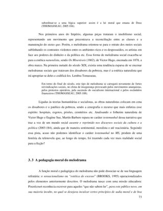 subordinar-se a uma lógica superior: assim é a lei moral que emana de Deus
(THOMASSEAU, 2005:104).

Nos primeiros anos do Império, algumas peças trataram o imobilismo social,
representando um movimento que preconizava a reconciliação entre as classes e a
manutenção do status quo. Porém, o melodrama orientou-se para o retrato dos meios sociais
sublinhando os contrastes violentos entre os ambientes ricos e os despossuídos, os artistas em
face aos poderes do dinheiro e da política etc. Essa forma de melodrama social exacerba-se
para a estética naturalista, sendo Os Miseráveis (1862), de Victor Hugo, encenada em 1878, a
obra marco. Na primeira metade do século XIX, existia uma tendência esparsa de se encenar
melodramas sociais que tratavam dos dissabores da pobreza, mas é a estética naturalista que
irá apropriar-se deles e codificá-los. Lembra Tomasseau,
Em torno do final do século, este tipo de melodrama se carregará novamente de fortes
reivindicações sociais, no clima de insegurança provocado pelos movimentos anarquistas,
pelos protestos operários, pela ascensão do socialismo internacional e pelos escândalos
financeiros (THOMASSEAU, 2005:108).

Ligadas às teorias humanitárias e socialistas, as obras naturalistas colocam em cena
os dissabores e o patético da pobreza, sendo a cenografia o recurso que mais enfatiza esse
espírito: hospitais, esgotos, prisões, cemitérios etc. Analisando o folhetim naturalista de
Victor Hugo e Eugène Sue, Martín-Barbero repara no caráter testemunhal dessa narrativa que
traz a voz de um mundo social ausente e reprimido nos discursos sociais da cultura e a
política (2003:184), ainda que de maneira sentimental, moralista e até reacionária. Seguindo
essa pista, acaso não podemos identificar o caráter testemunhal no MS, produto de uma
história da telenovela que, ao longo do tempo, foi trazendo cada vez mais realidade social
para a ficção?

3. 3 A pedagogia moral do melodrama
A função moral e pedagógica do melodrama não pode dissociar-se de sua linguagem
refratária: o sensacionalismo ou “estética do excesso” (BROOKS, 1995) operacionalizados
pelos elementos anteriormente descritos. O melodrama nasce com uma missão educadora:
Pixerécourt reconhecia escrever para aqueles “que não sabem ler”, para este público novo, em
sua maioria inculto, no qual se desejava inculcar certos princípios de sadia moral e de boa
73

 
