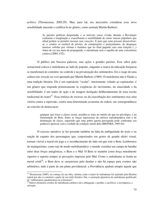 política (Thomasseau, 2005:29). Mas, para tal, era necessário considerar essa nova
sensibilidade nascente e codificá-la no gênero, como assinala Martín-Barbero:
As paixões políticas despertadas e as terríveis cenas vividas durante a Revolução
exaltaram a imaginação e exacerbaram a sensibilidade de certas massas populares que
afinal podem se permitir encenar suas emoções. E para que estas possam desenvolverse, o cenário se encherá de prisões, de conspirações e justiçamentos, de desgraças
imensas sofridas por vítimas e traidores que no final pagarão caro suas traições (...)
Antes de ser um meio de propaganda, o melodrama será o espelho de uma consciência
coletiva (2001:152).

O público não buscava palavras, mas ações e grandes paixões. Esse sabor pelo
sensacional coloca o melodrama ao lado do popular, enquanto a marca da educação burguesa
se manifestará no contrário: no controle e na privatização dos sentimentos. Eis o rasgo de uma
cultura não letrada ou oral apontada por Martín-Barbero (1989). O melodrama não é filiado a
uma tradição literária. Ele é um espetáculo “ocular”, inteiramente voltado ao espetacular; é
um gênero que responde primeiramente às exigências do movimento, da sinceridade e da
sensibilidade; é um teatro de ação e de imagem desligado deliberadamente de uma escrita
tradicional do teatro57. Essa retórica do excesso ou da exacerbação dos sentimentos traz uma
vitória contra a repressão, contra uma determinada economia da ordem, em correspondência
ao conceito de democracia:
qualquer que fosse a classe social, acredita-se mais no mérito do que no privilégio, e na
fraternidade do Bem. Entre as forças repressoras da retórica melodramática está a de
dominação de classe, sugerindo que uma pobre garota perseguida pode confrontar seu
poderoso opressor com a verdade da condição moral dela (BROOKS, 1995:44).

O excesso narrativo se faz presente também na falta da ambiguidade do texto e na
reação de espanto dos personagens que, corporizados em gestos de grande efeito visual,
tornam visível a moral em jogo e o reconhecimento do lado em que está o Bem. Lembremos
do maniqueísmo, como raiz do modo melodramático: o mundo constitui um campo de batalha
entre duas forças antagônicas, o Bem e o Mal. O Bem se mantém como força moralmente
superior e suporta sempre as provações impostas pelo Mal. Como o melodrama se funda na
moral cristã58, o Bem deve se caracterizar pelo destino e não há espaço para eventos não
arbitrários; tudo é parte de um plano providencial: a Providência ajudará sempre aquele que
57

Thomasseau (2005), no começo da sua obra, salienta como o teatro do melodrama foi rejeitado pela História
teatral por não se constituir a partir de um estilo literário. Daí, a conotação pejorativa do melodrama qualificado
de “subliteratura, paraliteratura ou a-literatura”.
58
Outros elementos cristãos do melodrama canônico são a abnegação, o perdão, o sacrifício, a recompensa, a
salvação.

74

 