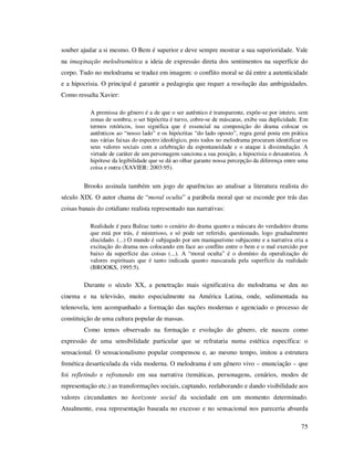 souber ajudar a si mesmo. O Bem é superior e deve sempre mostrar a sua superioridade. Vale
na imaginação melodramática a ideia de expressão direta dos sentimentos na superfície do
corpo. Tudo no melodrama se traduz em imagem: o conflito moral se dá entre a autenticidade
e a hipocrisia. O principal é garantir a pedagogia que requer a resolução das ambiguidades.
Como ressalta Xavier:
A premissa do gênero é a de que o ser autêntico é transparente, expõe-se por inteiro, sem
zonas de sombra; o ser hipócrita é turvo, cobre-se de máscaras, exibe sua duplicidade. Em
termos retóricos, isso significa que é essencial na composição do drama colocar os
autênticos ao “nosso lado” e os hipócritas “do lado oposto”, regra geral posta em prática
nas várias faixas do espectro ideológico, pois todos no melodrama procuram identificar os
seus valores sociais com a celebração da espontaneidade e o ataque à dissimulação. A
virtude de caráter de um personagem sanciona a sua posição, a hipocrisia o desautoriza. A
hipótese da legibilidade que se dá ao olhar garante nossa percepção da diferença entre uma
coisa e outra (XAVIER: 2003:95).

Brooks assinala também um jogo de aparências ao analisar a literatura realista do
século XIX. O autor chama de “moral oculta” a parábola moral que se esconde por trás das
coisas banais do cotidiano realista representado nas narrativas:
Realidade é para Balzac tanto o cenário do drama quanto a máscara do verdadeiro drama
que está por trás, é misterioso, e só pode ser referido, questionado, logo gradualmente
elucidado. (...) O mundo é subjugado por um maniqueísmo subjacente e a narrativa cria a
excitação do drama nos colocando em face ao conflito entre o bem e o mal exercido por
baixo da superfície das coisas (...). A “moral oculta” é o domínio da operalização de
valores espirituais que é tanto indicada quanto mascarada pela superfície da realidade
(BROOKS, 1995:5).

Durante o século XX, a penetração mais significativa do melodrama se deu no
cinema e na televisão, muito especialmente na América Latina, onde, sedimentada na
telenovela, tem acompanhado a formação das nações modernas e agenciado o processo de
constituição de uma cultura popular de massas.
Como temos observado na formação e evolução do gênero, ele nasceu como
expressão de uma sensibilidade particular que se refrataria numa estética específica: o
sensacional. O sensacionalismo popular compensou e, ao mesmo tempo, imitou a estrutura
frenética desarticulada da vida moderna. O melodrama é um gênero vivo – enunciação – que
foi refletindo e refratando em sua narrativa (temáticas, personagens, cenários, modos de
representação etc.) as transformações sociais, captando, reelaborando e dando visibilidade aos
valores circundantes no horizonte social da sociedade em um momento determinado.
Atualmente, essa representação baseada no excesso e no sensacional nos pareceria absurda
75

 