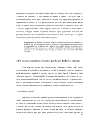 por não mais corresponder aos nossos códigos culturais. Se o sensacional, como linguagem, é
a refração do cotidiano – e seu conjunto de normas e valores – do século XIX, o
realismo/naturalismo o será para a sociedade de consumo e de experiência fragmentária da
modernidade do século XX e da pós-modernidade do século XXI. Como aponta Xavier
(2003), os padrões morais do melodrama ajustaram-se à sociedade de consumo no século XX:
a admissão do prazer substitui a moral religiosa, o final feliz ao triunfo da virtude, enfim, o
melodrama conseguiu trabalhar imaginários diferentes, agora gradualmente marcados pela
psicologia moderna, mas sem abandonar as encarnações do bem e do mal que as incorpora
nas variações que tais noções tem sofrido. O autor explica:
há melodramas de esquerda e de direita, contrários ou favoráveis ao poder instituído, e o
problema não está tanto numa inclinação francamente conservadora ou sentimentalmente
revolucionária, mas no fato de que o gênero, por tradição, abriga e ao mesmo tempo
simplifica as questões em pauta na sociedade, trabalhando a experiência dos injustiçados
em termos de uma diatribe moral dirigida aos homens de má vontade (XAVIER,
2003:93).

3.4 O passeio da matriz melodramática pelo bosque das formas culturais
Para discorrer acerca das transformações dialógicas sofridas pela matriz
melodramática até constituir-se no dispositivo de MS na telenovela brasileira, tomaremos
como elo condutor principal o percurso proposto por Ortiz, Borelli e Ramos na obra
Telenovela: História e Produção (1989). O passado da telenovela, a partir desta perspectiva,
supõe não um itinerário linear, mas um percurso marcado por rupturas e descontinuidades,
que traz no seu desenvolvimento o diálogo com o romance-folhetim e também com outras
formas culturais, como a soap-opera americana e a radionovela latino-americana.
3.4.1 Romance-Folhetim
O folhetim se desenvolve no Brasil quase que simultaneamente ao seu surgimento na
França, especificamente, em 1838, com a publicação de Capitão Paulo, de Alexandre Dumas,
no Jornal do Comércio (RJ). Porém, existiam diferenças substanciais entre a matriz francesa e
a brasileira. De um lado, a maioria dos folhetins eram traduções, salvo algumas exceções de
romances brasileiros publicados na forma seriada. De outro, os escritores brasileiros
escreviam os romances para logo serem publicados nos jornais, único modo possível, na
76

 