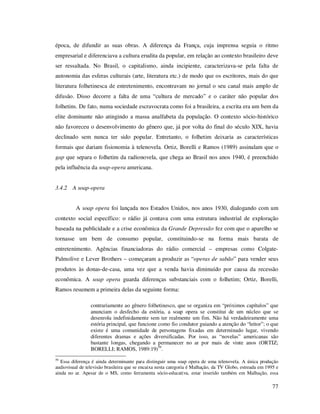 época, de difundir as suas obras. A diferença da França, cuja imprensa seguia o ritmo
empresarial e diferenciava a cultura erudita da popular, em relação ao contexto brasileiro deve
ser ressaltada. No Brasil, o capitalismo, ainda incipiente, caracterizava-se pela falta de
autonomia das esferas culturais (arte, literatura etc.) de modo que os escritores, mais do que
literatura folhetinesca de entretenimento, encontravam no jornal o seu canal mais amplo de
difusão. Disso decorre a falta de uma “cultura de mercado” e o caráter não popular dos
folhetins. De fato, numa sociedade escravocrata como foi a brasileira, a escrita era um bem da
elite dominante não atingindo a massa analfabeta da população. O contexto sócio-histórico
não favoreceu o desenvolvimento do gênero que, já por volta do final do século XIX, havia
declinado sem nunca ter sido popular. Entretanto, o folhetim deixaria as características
formais que dariam fisionomia à telenovela. Ortiz, Borelli e Ramos (1989) assinalam que o
gap que separa o folhetim da radionovela, que chega ao Brasil nos anos 1940, é preenchido
pela influência da soap-opera americana.
3.4.2 A soap-opera
A soap opera foi lançada nos Estados Unidos, nos anos 1930, dialogando com um
contexto social específico: o rádio já contava com uma estrutura industrial de exploração
baseada na publicidade e a crise econômica da Grande Depressão fez com que o aparelho se
tornasse um bem de consumo popular, constituindo-se na forma mais barata de
entretenimento. Agências financiadoras do rádio comercial – empresas como ColgatePalmolive e Lever Brothers – começaram a produzir as “operas de sabão” para vender seus
produtos às donas-de-casa, uma vez que a venda havia diminuído por causa da recessão
econômica. A soap opera guarda diferenças substanciais com o folhetim; Ortiz, Borelli,
Ramos resumem a primeira delas da seguinte forma:
contrariamente ao gênero folhetinesco, que se organiza em “próximos capítulos” que
anunciam o desfecho da estória, a soap opera se constitui de um núcleo que se
desenrola indefinidamente sem ter realmente um fim. Não há verdadeiramente uma
estória principal, que funcione como fio condutor guiando a atenção do “leitor”; o que
existe é uma comunidade de personagens fixadas em determinado lugar, vivendo
diferentes dramas e ações diversificadas. Por isso, as “novelas” americanas são
bastante longas, chegando a permanecer no ar por mais de vinte anos (ORTIZ;
BORELLI; RAMOS, 1989:19)59.
59

Essa diferença é ainda determinante para distinguir uma soap opera de uma telenovela. A única produção
audiovisual de televisão brasileira que se encaixa nesta categoria é Malhação, da TV Globo, estreada em 1995 e
ainda no ar. Apesar de o MS, como ferramenta sócio-educativa, estar inserido também em Malhação, essa

77

 