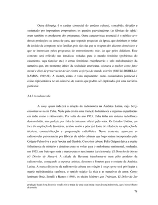 Outra diferença é o caráter comercial do produto cultural, concebido, dirigido e
sustentado por imperativos corporativos: os grandes patrocinadores (as fábricas de sabão)
eram também os produtores dos programas. Outra característica essencial é o público-alvo
dessas produções: as donas-de-casa, que segundo pesquisas da época, que detinham o poder
de decisão da compra no seio familiar, pois são elas que se ocupam dos afazeres domésticos e
que se interessam pelos programas de entretenimento mais do que pelos didáticos. Esse
contexto será refletido nas temáticas voltadas para o mundo feminino (problemas do
casamento, saga familiar etc.) e certas feministas reconhecerão o selo melodramático da
narrativa que, em momento crítico da sociedade americana, colocava a mulher como fator
moral e ético de preservação do lar contra as forças do mundo exterior (ORTIZ; BORELLI;
RAMOS, 1989:21). A mulher, então, é vista duplamente: como consumidora potencial e
como representativa de um universo de valores que podem ser explorados por uma narrativa
particular.
3.4.3 A radionovela
A soap opera induzirá a criação da radionovela na América Latina, cujo berço
encontrar-se-ia em Cuba. Neste país existia uma tradição folhetinesca e algumas experiências
em rádio como o rádio-teatro. Por volta do ano 1933, Cuba tinha um sistema radiofônico
desenvolvido, mas padecia por falta de interesse oficial pelo setor. Os Estados Unidos, em
face da ampliação de fronteiras, acabou sendo a principal fonte de referência na aplicação de
técnicas, comercialização e programação radiofônica. Nesse contexto, aparecem as
radionovelas patrocinadas por fábricas de sabão cubanas que logo seriam incorporadas pela
Colgate-Palmolive e pela Procter and Gamble. O escritor cubano Felix Gaignet deixa a escrita
folhetinesca de mistério e detetives para se voltar para o melodrama sentimental, rendendo,
em 1935, um fruto que seria o marco para o nascimento da telenovela: El Derecho de Nacer
(O Direito de Nascer). A cidade de Havanna transforma-se num pólo produtor de
radionovelas, começando a exportar artistas, diretores e livretos para o restante da América
Latina. A marca distintiva da radionovela cubana em relação à soap opera será privilegiar a
matriz melodramática canônica, o sentido trágico da vida e as narrativas de amor. Como
lembram Ortiz, Borelli e Ramos (1989), os títulos Mujeres que Trabajan, El Dolor de Ser
produção ficará fora de nosso estudo por se tratar de uma soap opera e não de uma telenovela, que é nosso objeto
de estudo.

78

 