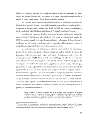 Madre etc. revelam o interesse pelo mundo feminino e a intenção propositada de “fazer
chorar” um público feminino que, mergulhado na pobreza, encontraria nas radionovelas a
válvula de escape para o pranto a fim de liberar as próprias angústias.
As empresas americanas multinacionais de sabão, ao se implantarem no continente
latino, levarão consigo a fórmula – comercial (patrocinadores e produtores) e melodramática –
consagrada na ilha, chegando a instalar-se no Brasil, em 1941, ano em que foram lançadas A
Predestinada, pela Rádio São Paulo, e Em Busca da Felicidade, pela Rádio Nacional.
A radionovela chegou ao Brasil no contexto do “processo autônomo ou nacional de
desenvolvimento”, iniciado com a Revolução de 1930 e que se prolongaria até meados de
1950. É o período marcado pelo início de industrialização e urbanização de forma desigual e
insuficiente que fará emergir novas forças sociais – as camadas médias e populares urbanas, o
que justificará por parte do Estado uma política nacional-populista.
As contradições de um sistema que se afirmava como capitalista em crescimento,
porém sob alto custo social gerado pela concentração de renda e exclusão da maioria da
população, serão expressas pelo papel ambivalente desempenhado pelos meios de
comunicação massiva (MCM). Como assinala Lopes (2005), por um lado, eles se posicionam
como difusores do efeito-demostração do estilo de vida urbano e na forma de agências de
socialização antecipada60. Por outro, como aguçadores de tensões sociais, uma vez que,
graças a eles, as camadas percebem as discrepâncias entre as pressões de consumo e a falta de
oportunidades e acesso aos bens. Diante deste campo de tensão, a proposta política –
funcionamento da hegemonia - foi fixar um modelo de inserção e participação particular e
específico para os estratos sociais de baixa renda, que se associa ao problema da identidade,
do que é nacional: converter as massas em povo e o povo em nação (LOPES, 2005:23).
Aliados ao Estado populista, os MCM se tornaram cada vez mais eficazes à medida que as
massas reconheciam, nos conteúdos veiculados, algumas de suas demandas básicas e a
presença de seus modos de expressão:
Foram o rádio e o cinema os meios que nesse período mais propiciaram às classes
populares, seja às pessoas do interior, seja aos migrantes nas cidades, as primeiras
vivencias cotidianas da nação, difundindo a experiência cultural simultaneamente
partilhada por nordestinos, paulistas, gaúchos, cariocas (LOPES, 2005:24).

60

Os meios agem no nível cultural e ideológico no sentido de introduzir padrões “modernos” de conduta
contribuindo para a difusão do estilo de vida urbano e para a adesão, por meio da socialização antecipada, às
oportunidades inerentes àquele estilo de vida que se difundiam como superiores (LOPES, 2005:22).

79

 