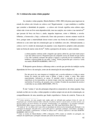 3.1 A telenovela como relato popular
Ao estudar o relato popular, Martín-Barbero (1989, 2001) dá pistas para ingressar no
estudo da cultura não letrada ou cultura oral. Negativamente – o que estabelece o conflito
que constitui a identidade do popular – a cultura não letrada significa uma cultura cujos
relatos não vivem no livro nem dependem dele, mas nas canções, nos contos e nas narrativas44
que passam de boca em boca e, ainda, naquelas impressas, como o folhetim, a novelafolhetim, a fotonovela e, hoje, a telenovela. Estes não possuem o mesmo estatuto social do
livro, porque tanto a materialidade desses textos como sua forma de circulação e consumo
referem-se a um outro tipo de comunicação que se estabelece com eles. Afirmativamente, a
cultura oral é o modo de enunciação do popular e seus dispositivos próprios estão presentes
tanto na forma do narrar como do ler45. Sobre a perspectiva do narrar, o autor comenta:
a cultura popular continua sendo a daqueles que apenas sabem ler, que leem muito pouco
e que não sabem escrever. Perguntem para um camponês acerca do mundo em que realiza
a sua vida e poderão constatar não apenas a riqueza e a precisão do seu vocabulário, mas
também a expressividade do seu saber “contar”. Porém, peçam-lhe que o escreva e verão
sua mudez (MARTÍN-BARBERO, 1989:111)46.

É Benjamin quem destaca a diferença entre a novela que provém da tradição escrita
dependente do livro e da narração, como ato de enunciação de uma tradição oral:
Por não provir de, nem integrar-se à tradição oral, a novela enfrenta-se a todas as outras
formas de criação em prosa como a fábula, a lenda e, ainda, o conto. Mas muito
especialmente, enfrenta-se ao narrar. O narrador extrai a narração de sua própria
experiência ou da transmitida, ao mesmo tempo extrai das experiências de quem escuta
sua história. O novelista, de sua parte, tem se isolado. O reduto de nascimento da novela é
o indivíduo na sua solidão (BENJAMIN, 1991:V).

É este “contar a” um dos principais dispositivos enunciativos do relato popular. Seja
recitado ou lido em voz alta, o relato popular se realiza sempre em um ato de comunicação, no
compartilhamento de uma memória que funde experiência e forma de contá-la. Trata-se de
44

O termo narrativa, em uma acepção mais ampla, pode ser utilizado para qualquer forma de conto de
imaginação que a história humana tenha conhecido, da pintura rupestre à poesia épica, às obras teatrais, aos
diversos gêneros de prosa literária; de narração cinematográfica, aos quadrinhos e aos desenhos animados.
(BUONANNO, Milly. Leggere la fiction. Napoli: Liguori. Ed. 1996. Apud, BACCEGA, 2001:354).
45
O modo de ‘ler’ na cultura oral é uma crítica ao paradigma da leitura-escrita instaurada pela Ilustração e sua
concepção da educação: elite-pólo ativo x povo-pólo passivo e ignorante; produção: criatividade e atividade x
consumo; passividade e conformismo. A leitura na cultura oral é: coletiva, expressiva e desviada (MARTÍNBARBERO, 1989:113-115).
46
Todos os trechos de Martín-Barbero (1989) e Benjamin (1991) citados no trabalho em português, são
traduções do espanhol para o português realizadas pela autora da desta dissertação.

62

 