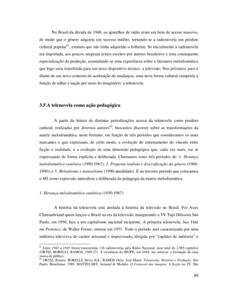 No Brasil da década de 1940, os aparelhos de rádio eram um bem de acesso massivo,
de modo que o gênero adquiriu um sucesso inédito, tornando-se a radionovela um produto
cultural popular61, estatuto que não tinha adquirido o folhetim. Se inicialmente a radionovela
era importada, aos poucos surgiram textos escritos por autores brasileiros e uma consequente
especialização da produção, acumulando-se uma experiência sobre a literatura melodramática
que logo seria transferida para um novo dispositivo técnico: a televisão. Nos próximos anos e
diante de um novo contexto de aceleração de mudanças, uma nova forma cultural cumpriria a
função de talhar a nação por meio do imaginário: a telenovela.

3.5 A telenovela como ação pedagógica
A partir da leitura de distintas periodizações acerca da telenovela como produto
cultural, realizadas por diversos autores62, buscamos discorrer sobre as transformações da
matriz melodramática, neste formato, em função de três períodos que consideramos os mais
marcantes e que expressam, de certo modo, a evolução do estreitamento do vínculo entre
ficção e realidade, e a evolução de uma dimensão pedagógica que, cada vez mais, vai se
expressando de forma explícita e deliberada. Chamamos esses três períodos de: 1. Herança
melodramática canônica (1950-1967); 2. Proposta realista e diversificação do gênero (19681990); e 3. Melodrama e naturalismo (1990-atualidade). É no terceiro período que colocamos
o MS como expressão naturalista e deliberada da pedagogia da matriz melodramática.
1. Herança melodramática canônica (1950-1967)
A história da telenovela está atrelada à história da televisão no Brasil. Foi Assis
Chateaubriand quem lançou o Brasil na era da televisão, inaugurando a TV Tupi Difusora São
Paulo, em 1950, face a um capitalismo nacional incipiente. A primeira telenovela, Sua Vida
me Pertence, de Walter Foster, estreou em 1951. Todo o período será caracterizado por uma
indústria televisiva de caráter artesanal e improvisado, dirigida por “capitães de indústria” e
61

Entre 1943 a 1945 foram transmitidas 116 radionovelas pela Rádio Nacional, num total de 2.985 capítulos
(ORTIZ; BORELLI; RAMOS, 1989:27). A existência do IBOPE, em 1944, faz entrever a formação de uma
massa de público.
62
ORTIZ, Renato; BORELLI, Silvia H.S.; RAMOS Ortiz, José Mario. Telenovela, História e Produção. São
Paulo: Brasiliense, 1989. MATTELART, Armand & Michèle. O Carnaval das imagens. A ficção na TV. São

80

 