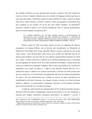 não segundo parâmetros de uma administração racional e moderna. Esta base material de
recursos técnicos e humanos limitados teria seu correlato na linguagem artística que buscava
uma expressão própria. Constituída a partir do capital simbólico do rádio, a telenovela abriga
tanto atores, quanto diretores, escritores e gêneros, sendo sua linguagem caracterizada mais
pela oralidade de um narrador em off do que pelo mundo imagético. O melodrama63
lacrimoso, calcado à cubana, e sua estrutura maniqueísta serão as matrizes predominantes
desta nova forma cultural nos primeiros anos:
Se a tradição radiofônica, por um lado, impunha barreiras ao desenvolvimento da
telenovela, por outro, constituía uma fonte inesgotável de referência. (...) Deixando de
lado alguns romances adaptados (Machado de Assis e José de Alencar), existe uma clara
predominância do gênero melodramático (ORTIZ; BORELLI; RAMOS, 1989:29).

Porém, a partir de 1954, essa matriz declina em favor da adaptação de clássicos
estrangeiros do romance-folhetim que já haviam sido imortalizados na filmografia de
Hollywood: Victor Hugo, Julio Verne, Alexandre Dumas, e autores expoentes de uma escrita
“mais erudita”, como Bernard Shaw, entre outros. Essa escolha não dependia tanto de um
interesse pelo folhetim, mas pela falta de uma indústria cinematográfica brasileira, de modo
que “copiar” os filmes americanos constituía-se na referência hegemônica para a construção
de uma linguagem de câmeras na TV. Se o rádio contribuía na oralidade, o cinema americano
exercia sua influência na linguagem imagética. Outro motivo que dialoga com o declínio do
melodrama como matriz de gênero é a falta de uma indústria cultural televisiva. Se a
radionovela atingia os objetivos de explorar um mercado, a televisão era ainda precária para
que isso acontecesse. Os investimentos em publicidade televisiva provinham principalmente
do varejo e não das multinacionais que, voltadas ao sucesso do rádio, desconfiavam da
rentabilidade da televisão. Entretanto, essa situação começa a reverter-se no final da década
quando as agências e os patrocinadores estrangeiros “apostam” na TV brasileira motivados
pelo sucesso da televisão nos seus países de origem.
A partir do caráter precário de experimentação da TV comercial brasileira durante a
década de 1950, dois pólos de legitimidade cultural são devolvidos ao seu seio. O primeiro, é
marcado pela tradição radiofônica: programas humorísticos, de auditório e novelas; o
Paulo: Brasiliense, 1987. CAMPEDELLI, Samira Y. A telenovela, São Paulo: Ática, 1985. FERNANDES,
Ismael. Memória da telenovela brasileira. São Paulo: Brasiliense, 1997, entre outros.
63
Alguns títulos da época são: Meu Destino Trágico (1952), de J. Silvestre; Um Beijo na Sombra (1952), de José
Castelar; Na Solidão da Noite (1953), de Péricles Leal.

81

 