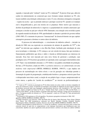 segundo, é marcado pelo “cultural”: teatro na TV e teleteatro64. É preciso frisar que, além do
caráter de entretenimento ou comercial que esses formatos tentam introduzir na TV, eles
trazem também uma distinção cultural para o meio. É com a literatura estrangeira consagrada
– regime da escrita – que se pretende endossar o prestígio social da TV, opondo-se à tradição
oral e desqualificando-a, pois esta insistia em se perpetuar. Outro motivo que marcaria o
declínio da produção da telenovela é o ingresso e a popularidade dos seriados americanos que
começam a circular no país por volta de 1958. Entretanto, essa situação seria revertida a partir
da segunda metade da década de 1950, aprofundando-se durante o período do governo militar
(1965-1985). É o momento do processo “transnacional” de desenvolvimento em que capitais
estrangeiros passaram a dominar os ramos-chave da indústria.
O processo de industrialização – e crescimento da indústria cultural –, iniciado na
década de 1960, tem sua expressão no crescimento do número de aparelhos de TV65 e das
redes66 de televisão que ampliam o eixo Rio-São Paulo, facilitado pela introdução de uma
nova tecnologia: o videoteipe. A TV começa a ser um veículo de massa, fato que reorienta o
financiamento publicitário que deixa o rádio e vincula-se definitivamente aos interesses de
mercado. Essa fase será marcada por uma nova forma de gerenciar a produção, cujo
paradigma será a TV Excelsior que poderia ser apontada como a passagem intermediária entre
a TV Tupi e sua mentalidade artesanal, e a TV Globo e seu padrão consolidado de produção.
De fato, a TV Excelsior, criada em 1959, é a primeira emissora a ser administrada com uma
moderna visão empresarial (ORTIZ; BORELLI; RAMOS, 1989:57), o que implica um
processo de racionalização em vários níveis: o uso de gravação em videoteipe permite a
formatação da grade de programação, estabelecendo horários e programas estáveis para fixar
o telespectador num único canal; a criação de seu próprio logo e slogan, autopromovendo-se
como marca; a quebra do “acordo de cavalheiros”67 ao investir na profissionalização e
64

O “teatro na TV” consistia na encenação na TV de obras teatrais em cartaz, sendo as mesmas companhias de
atores que montavam as peças. O teleteatro já respondia à necessidade de adaptação de peças teatrais (clássicos
da literatura universal) para uma linguagem especificamente televisiva, não considerava a TV como mero
veículo. Alguns exemplos de Teatro na TV são o “Grande Teatro Tupi”, criado em 1950, em São Paulo, e o
“Teatro Cássio Muniz”, no Rio de Janeiro. O formato tinha duas horas conforme o tempo real da encenação no
palco. O programa modelo de teleteatro era “TV de vanguarda”, criado em 1952 pela TV Tupi, permanecendo
no ar até 1967.
65
Na década de 1950 registram-se 434 mil aparelhos. No primeiro quinquênio da década de 1960, 1993
aparelhos (ORTIZ; BORELLI; RAMOS, 1989:79).
66
Cidades brasileiras com emissoras: 1950: São Paulo, Rio de Janeiro, Belo Horizonte, Porto Alegre, Riberão
Preto, Bauru. Em 1960 incorporam-se emissoras em: Recife, Salvador, Curitiba, Fortaleza, Brasília,
Guaratinguetá, Belém, Uberlândia, Londrina, São Luís, Juiz de Fora (ORTIZ; BORELLI; RAMOS, 1989:79).
67
Perante a precariedade do sistema televisivo, o “acordo de cavalheiros” consistia num pacto entre os donos das
emissoras através do qual eles se comprometiam a não empregar funcionários que trabalhassem para seus
concorrentes. Quebrar esse pacto significaria atrair pessoal técnico e artístico com ofertas de salários melhores

82

 