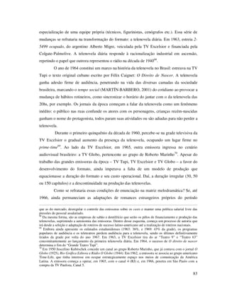 especialização de uma equipe própria (técnicos, figurinistas, cenógrafos etc.). Essa série de
mudanças se refrataria na transformação do formato: a telenovela diária. Em 1963, estreia 25499 ocupado, do argentino Alberto Migre, veiculada pela TV Excelsior e financiada pela
Colgate-Palmolive. A telenovela diária responde à racionalização industrial em ascensão,
repetindo o papel que outrora representou o rádio na década de 194068.
O ano de 1964 constitui um marco na história da telenovela no Brasil: estreava na TV
Tupi o texto original cubano escrito por Félix Caignet: O Direito de Nascer. A telenovela
ganha adesão firme de audiência, penetrando na vida das diversas camadas da sociedade
brasileira, marcando o tempo social (MARTÍN-BARBERO, 2001) do cotidiano ao provocar a
mudança de hábitos rotineiros, como sincronizar o horário do jantar com o da telenovela das
20hs, por exemplo. Os jornais da época começam a falar da telenovela como um fenômeno
inédito: o público nas ruas confunde os atores com os personagens, crianças recém-nascidas
ganham o nome do protagonista, todos param suas atividades ou são adiadas para não perder a
telenovela.
Durante o primeiro quinquênio da década de 1960, percebe-se na grade televisiva da
TV Excelsior o gradual aumento da presença da telenovela, ocupando um lugar firme no
prime-time69. Ao lado da TV Excelsior, em 1965, outra emissora ingressa no cenário
audiovisual brasileiro: a TV Globo, pertencente ao grupo de Roberto Marinho 70. Apesar do
trabalho das grandes emissoras da época – TV Tupi, TV Excelsior e TV Globo – a favor do
desenvolvimento do formato, ainda imperava a falta de um modelo de produção que
equacionasse a duração do formato e seu custo operacional. Daí, a duração irregular (30, 50
ou 150 capítulos) e a descontinuidade na produção das telenovelas.
Como se refrataria essas condições de enunciação na matriz melodramática? Se, até
1966, ainda permaneciam as adaptações de romances estrangeiros próprios do período
que as do mercado, desregular o controle das emissoras sobre os casts e manter uma política salarial livre das
pressões do pessoal assalariado.
68
Da mesma forma, são as empresas de sabão e dentifrício que serão os pólos de financiamento e produção das
telenovelas, suprimindo a autonomia das emissoras. Dentro desse esquema, começa um processo de autoria que
irá desde a seleção e adaptação de roteiros de sucesso latino-americano até a realização de roteiros nacionais.
69
Embora ainda apresente os enlatados estadunidenses (1963: 36%, e 1969: 43% da grade), os programas
populares de audiência e os teleteatros perdem audiência para a telenovela, sendo os últimos definitivamente
tirados da grade por volta do ano 1967. Em 1963, a TV Excelsior tira do ar “Teatro 9” e “Teatro 63”
concomitantemente ao lançamento da primeira telenovela diária. Em 1964, o sucesso de O direito de nascer
determina o fim do “Grande Teatro Tupi”.
70
Em 1950 Juscelino Kubitschek concede um canal ao grupo Roberto Marinho, que já contava com o jornal O
Globo (1925), Rio Gráfica Editora e Rádio O Globo (1944). Em 1962, a emissora se associa ao grupo americano
Time-Life, que tinha interesse em ocupar estrategicamente espaço nos meios de comunicação da América
Latina. A emissora começa a operar, em 1965, com o canal 4 (RJ) e, em 1966, penetra em São Paulo com a
compra da TV Paulista, Canal 5.

83

 