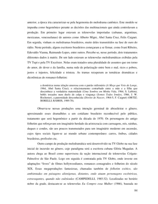 anterior, a época iria caracterizar-se pela hegemonia do melodrama canônico. Este modelo se
impunha como hegemônico perante as decisões das multinacionais que ainda controlavam a
produção. Em primeiro lugar estavam as telenovelas importadas (cubanas, argentinas,
mexicanas, venezuelanas) de autores como Alberto Migre, Abel Santa Cruz, Felix Caignet.
Em seguida, vinham os melodramas brasileiros, muito deles transmitidos na fase de ouro do
rádio. Neste período, alguns escritores brasileiros começaram a se firmar, como Ivani Ribeiro,
Eduvaldo Vianna, Raimundo Lopes, entre outros. Percebe-se, nesse período, dois tratamentos
diferentes dados à matriz. De um lado estavam as telenovelas melodramáticas exibidas pela
TV Tupi e pela TV Excelsior. Nelas eram tratados uma pluralidade de assuntos que em torno
do amor, do dever e da família, numa rede de polarização entre bem e mal, ricos e pobres,
justos e injustos, felicidade e tristeza. As tramas recuperam as temáticas dramáticas e
dicotômicas do romance-folhetim:
a doméstica numa relação amorosa com o patrão milionário (A Moça que Veio de Longe,
1964, Abel Santa Cruz); o relacionamento conturbado entre a mãe e a filha que
desconhece a verdadeira maternidade (Uma Sombra em Minha Vida, 1964, S. Leblon),
bebês trocados num duelo de culpa e vingança (Somos Todos Irmãos, 1966, J. W.
Rochester), a paternidade desconhecida (Direito de Nascer, 1964-5, F. Caignet) (ORTIZ;
BORELLI; RAMOS, 1989:70).

Observa-se nessas produções uma intenção germinal de abrasileirar o gênero,
aproximando esses dramalhões a um cotidiano brasileiro reconhecível pelo público,
tratamento que será hegemônico a partir da década de 1970. Os personagens do antigo
folhetim que reforçavam um imaginário herdado da aristocracia com carruagens, reis, rainhas,
duques e condes, são aos poucos transmutados para um imaginário moderno em ascensão,
cujos tipos sociais ligam-se ao mundo urbano contemporâneo: carros, ônibus, cidades
brasileiras, profissões etc.
Outro campo de produção melodramática será desenvolvido na TV Globo na sua fase
inicial de incursão no gênero, cujo paradigma será a escritora cubana Glória Magadan. A
autora chega ao Brasil como supervisora da seção internacional de telenovelas ColgatePalmolive de São Paulo. Logo em seguida é contratada pela TV Globo, onde investe em
adaptações “livres” de filmes hollywoodianos, romances consagrados e folhetins do século
XIX. Essas megaproduções fantasiosas, chamadas também de folhetim exótico, são
ambientadas em paisagens alienígenas, distantes, onde atuam personagens excêntricas,
extravagantes, quando não esdrúxulas (CAMPEDELLI, 1985:32). Localizadas no horário
nobre da grade, destacam-se as telenovelas Eu Compro essa Mulher (1966), baseada no
84

 