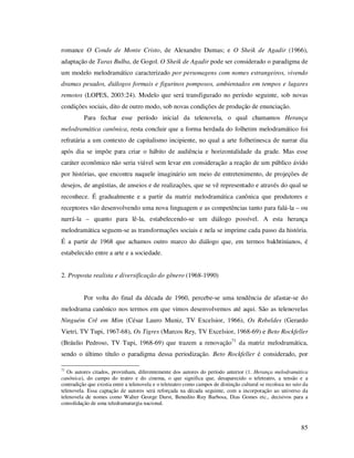 romance O Conde de Monte Cristo, de Alexandre Dumas; e O Sheik de Agadir (1966),
adaptação de Taras Bulba, de Gogol. O Sheik de Agadir pode ser considerado o paradigma de
um modelo melodramático caracterizado por personagens com nomes estrangeiros, vivendo
dramas pesados, diálogos formais e figurinos pomposos, ambientados em tempos e lugares
remotos (LOPES, 2003:24). Modelo que será transfigurado no período seguinte, sob novas
condições sociais, dito de outro modo, sob novas condições de produção de enunciação.
Para fechar esse período inicial da telenovela, o qual chamamos Herança
melodramática canônica, resta concluir que a forma herdada do folhetim melodramático foi
refratária a um contexto de capitalismo incipiente, no qual a arte folhetinesca de narrar dia
após dia se impõe para criar o hábito de audiência e horizontalidade da grade. Mas esse
caráter econômico não seria viável sem levar em consideração a reação de um público ávido
por histórias, que encontra naquele imaginário um meio de entretenimento, de projeções de
desejos, de angústias, de anseios e de realizações, que se vê representado e através do qual se
reconhece. É gradualmente e a partir da matriz melodramática canônica que produtores e
receptores vão desenvolvendo uma nova linguagem e as competências tanto para falá-la – ou
narrá-la – quanto para lê-la, estabelecendo-se um diálogo possível. A esta herança
melodramática seguem-se as transformações sociais e nela se imprime cada passo da história.
É a partir de 1968 que achamos outro marco do diálogo que, em termos bakhtinianos, é
estabelecido entre a arte e a sociedade.
2. Proposta realista e diversificação do gênero (1968-1990)
Por volta do final da década de 1960, percebe-se uma tendência de afastar-se do
melodrama canônico nos termos em que vimos desenvolvemos até aqui. São as telenovelas
Ninguém Crê em Mim (César Lauro Muniz, TV Excelsior, 1966), Os Rebeldes (Gerardo
Vietri, TV Tupi, 1967-68), Os Tigres (Marcos Rey, TV Excelsior, 1968-69) e Beto Rockfeller
(Bráulio Pedroso, TV Tupi, 1968-69) que trazem a renovação71 da matriz melodramática,
sendo o último título o paradigma dessa periodização. Beto Rockfeller é considerado, por
71

Os autores citados, provinham, diferentemente dos autores do período anterior (1. Herança melodramática
canônica), do campo do teatro e do cinema, o que significa que, desaparecido o teleteatro, a tensão e a
contradição que existia entre a telenovela e o teleteatro como campos de distinção cultural se recoloca no seio da
telenovela. Essa captação de autores será reforçada na década seguinte, com a incorporação ao universo da
telenovela de nomes como Walter George Durst, Benedito Ruy Barbosa, Dias Gomes etc., decisivos para a
consolidação de uma teledramaturgia nacional.

85

 
