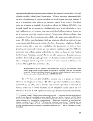 partir da implantação da infraestrutura tecnológica do sistema de telecomunicações (Embratel
e Intelsat, em 1965; Ministério de Comunicações, 1967) e do sistema de microondas (1968)
que abre o funcionamento de redes permitindo a interligação de todo o território nacional. O
que a lei propunha era uma instância que integrasse, a partir de um centro, a diversidade
social que compunha a sociedade. Retomando as palavras de Williams (1975:119): Uma
demanda (social) que corresponde às prioridades dos grupos de decisão atrairá, é claro,
mais rapidamente, os investimentos, recursos e permissão oficial, aprovação ou fomento, de
que depende uma tecnologia em desenvolvimento. Portanto, como o Estado privilegia a área
econômica, os frutos desse investimento serão colhidos pelos grupos empresariais televisivos,
sendo a TV Globo a maior beneficiária. Ainda que a indústria cultural seja um dos principais
veículos de exercício da hegemonia cultural pelas classes dominantes, a relação entre Estado e
mercado cultural não se deu sem contradições, estas perpassaram por todas as fases
produtivas, até mesmo pela recepção que cada segmento social deu aos produtos. O Estado
impulsiona uma produção cultural ambivalente, no intuito da busca por uma “cultura
brasileira”, uma “identidade nacional”. Se, por um lado, a censura era de caráter repressor
(proibindo determinada produção), por outro, era disciplinadora (incentivando determinado
tipo de produção), fazendo do período, o momento de maior produção e difusão de bens
culturais (ORTIZ, 2001:114). Conforme o autor,
A implementação de uma indústria cultural modifica o padrão de relacionamento com a
cultura, uma vez que definitivamente ela passa a ser concebida como um investimento
comercial. O processo de industrialização da televisão, e particularmente o papel que nele
desempenha a telenovela, é esclarecedor (ORTIZ, 2001:144).

Se a TV Tupi, com Beto Rockfeller, inaugura uma nova geração de produtos
televisivos em diálogo com o social, é a TV Globo73 que saberá rentabilizar as descobertas,
constituindo-se, em 1969, como a principal rede nacional e produtora de telenovela do
mercado audiovisual e veículo majoritário de um imaginário nacional através de suas
telenovelas. A década de 1970 significou a consolidação da emissora por meio da telenovela,
73

A TV Tupi que, em 1967, conta 13 emissoras mais quatro afiliadas, é a concorrente principal da TV Globo no
período. Porém, diante da consolidação progressiva da TV Globo, seu declínio é eminente em 1980. Outras
emissoras, como a Record e a Bandeirantes, só atuam no nível regional, tornando-se redes nacionais por volta do
final da década de 1970. A produção da Record é irregular e a Bandeirantes só incursiona no gênero nesse ano,
voltando a produzir só em 1979-80. A TV Excelsior faz sua última telenovela em 1970 quando tem sua
concessão cassada. Em 1980, a TV Globo conta com 36 emissoras afiliadas que, em 1986, somam 48, cobrindo
98% dos municípios brasileiros, atingindo 17,6 milhões de domicílios com TV (ORTIZ; BORELLI; RAMOS,
1989:83-89).

87

 