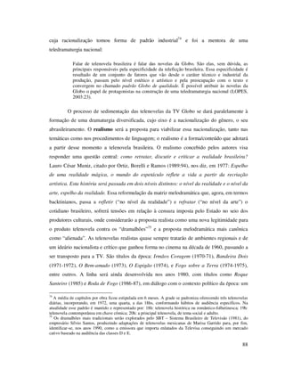 cuja racionalização tomou forma de padrão industrial74 e foi a mentora de uma
teledramaturgia nacional:
Falar de telenovela brasileira é falar das novelas da Globo. São elas, sem dúvida, as
principais responsáveis pela especificidade da teleficção brasileira. Essa especificidade é
resultado de um conjunto de fatores que vão desde o caráter técnico e industrial da
produção, passam pelo nível estético e artístico e pela preocupação com o texto e
convergem no chamado padrão Globo de qualidade. É possível atribuir às novelas da
Globo o papel de protagonistas na construção de uma teledramaturgia nacional (LOPES,
2003:23).

O processo de sedimentação das telenovelas da TV Globo se dará paralelamente à
formação de uma dramaturgia diversificada, cujo eixo é a nacionalização do gênero, o seu
abrasileiramento. O realismo será a proposta para viabilizar essa nacionalização, tanto nas
temáticas como nos procedimentos de linguagem; o realismo é a forma/conteúdo que adotará
a partir desse momento a telenovela brasileira. O realismo concebido pelos autores visa
responder uma questão central: como retratar, discutir e criticar a realidade brasileira?
Lauro César Muniz, citado por Ortiz, Borelli e Ramos (1989:94), nos diz, em 1977: Espelho
de uma realidade mágica, o mundo do espetáculo reflete a vida a partir da recriação
artística. Esta história será passada em dois níveis distintos: o nível da realidade e o nível da
arte, espelho da realidade. Essa reformulação da matriz melodramática que, agora, em termos
backtinianos, passa a refletir (“no nível da realidade”) e refratar (“no nível da arte”) o
cotidiano brasileiro, sofrerá tensões em relação à censura imposta pelo Estado no seio dos
produtores culturais, onde considerarão a proposta realista como uma nova legitimidade para
o produto telenovela contra os “dramalhões”75 e a proposta melodramática mais canônica
como “alienada”. As telenovelas realistas quase sempre tratarão de ambientes regionais e de
um ideário nacionalista e crítico que ganhou forma no cinema na década de 1960, passando a
ser transposto para a TV. São títulos da época: Irmãos Coragem (1970-71), Bandeira Dois
(1971-1972), O Bem-amado (1973), O Espigão (1974), e Fogo sobre a Terra (1974-1975),
entre outros. A linha será ainda desenvolvida nos anos 1980, com títulos como Roque
Santeiro (1985) e Roda de Fogo (1986-87), em diálogo com o contexto político da época: um
74

A média de capítulos por obra ficou estipulada em 6 meses. A grade se padroniza oferecendo três telenovelas
diárias, incorporando, em 1972, uma quarta, a das 18hs, conformando hábitos de audiência específicos. Na
atualidade esse padrão é mantido e representado por: 18h: telenovela histórica ou romântico-folhetinesca; 19h:
telenovela contemporânea em chave cômica; 20h: a principal telenovela, de tema social e adulto.
75
Os dramalhões mais tradicionais serão explorados pelo SBT – Sistema Brasileiro de Televisão (1981), do
empresário Sílvio Santos, produzindo adaptações de telenovelas mexicanas de Marisa Garrido para, por fim,
identificar-se, nos anos 1990, como a emissora que importa enlatados da Televisa conseguindo um mercado
cativo baseado na audiência das classes D e E.

88

 