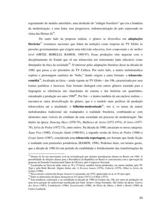esgotamento do modelo autoritário, uma desilusão do “milagre brasileiro” que era a bandeira
da modernização, e uma lenta, mas progressiva, redemocratização do país expressado no
clima das Diretas Já76.
Do outro lado da proposta realista, o gênero se diversifica em adaptações
literárias77 (romances nacionais que falam da tradição) como resposta da TV Globo às
pressões governamentais que exigem uma televisão educativa, bem comportada e de melhor
nível (ORTIZ; BORELLI; RAMOS, 1989:97). Essas produções vêm negociar com o
disciplinamento do Estado que vê nas telenovelas um instrumento tanto educativo como
deturpador da ética da sociedade78. O interesse pelas adaptações literárias decai na década de
1980, que passa a ser prioritário da TV Cultura. Por outro lado, a matriz melodramática
explora o personagem canônico do “bobo,” dando origem a outro formato: a telenovelacomédia79, localizada na faixa – ainda vigente na TV Globo – das 19h, caracterizada por suas
tramas paródicas e farsescas. Este formato dialogará com outros gêneros trazendo para a
linguagem as referências das chanchadas do cinema e das histórias em quadrinhos,
estendendo a produção aos anos 1980 80. Por fim – e dentro também de um enclave realista –,
encontra-se outra diversificação do gênero, que é o modelo mais profícuo de produção
telenoveleira até a atualidade: o folhetim-modernizado 81, isto é, os temas da matriz
melodramática tradicional são readaptados à realidade brasileira, combinando-se com
elementos mais visíveis do cotidiano de uma sociedade em processo de modernização. São
títulos da época: Dancing Days (1978-79), Mulheres de Areia (1973-1974), O Astro (197778), Selva de Pedra (1972-73), entre outros. Na década de 1980, encaixam-se nessa categoria:
Água Viva (1980), Coração Alado (1980-81), a segunda versão de Selva de Pedra (1986) e
Corpo Santo (1987), considerada uma telenovela-reportagem, um formato que funde ficção
e realidade com pretensões jornalísticas (RAMOS, 1996). Podemos dizer, em termos gerais,
que a década de 1980 foi um período de estabilidade e fortalecimento das transformações da
76

Diretas Já foi um movimento civil de reivindicação por eleições presidenciais diretas no Brasil, em 1984. A
possibilidade de eleições diretas para a Presidência da República no Brasil se concretizaria com a aprovação da
proposta da Emenda Constitucional Dante de Oliveira, pelo Congresso Nacional.
77
Localizadas na faixa da tarde, entre as 18 e 19 horas, também foram produzidas, em menor medida, pela TV
Tupi e pela Rede Record. Alguns títulos são: A Escrava Isaura (1976), Cabocla (1979), Olhai os Lírios do
Campo (1980).
78
Nessa tensão a telenovela Roque Santeiro é censurada, em 1975, aparecendo no ar só 10 anos após.
79
Entre as telenovelas da época destacam-se O Cafona (1971) e O Bofe (1973).
80
Esta tendência continuará a ser trabalhada na década de 1980 no horário das 19h, por meio de produções de
uma nova geração do audiovisual encabeçada por Guel Arraes e Jorge Fernando. São títulos da época: Guerra
dos Sexos (1983), Cambalacho (1986), Sassaricando (1988), de Silvio de Abreu, e Bebê a Bordo (1988) de
Carlos Lombardi.

89

 