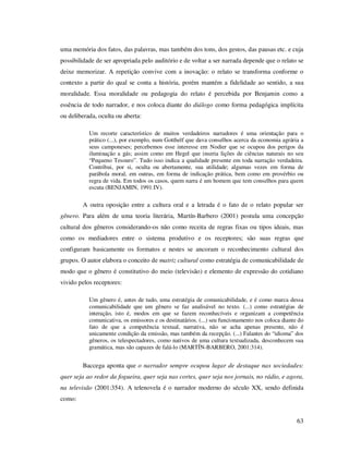 uma memória dos fatos, das palavras, mas também dos tons, dos gestos, das pausas etc. e cuja
possibilidade de ser apropriada pelo auditório e de voltar a ser narrada depende que o relato se
deixe memorizar. A repetição convive com a inovação: o relato se transforma conforme o
contexto a partir do qual se conta a história, porém mantém a fidelidade ao sentido, a sua
moralidade. Essa moralidade ou pedagogia do relato é percebida por Benjamin como a
essência de todo narrador, e nos coloca diante do diálogo como forma pedagógica implícita
ou deliberada, oculta ou aberta:
Um recorte característico de muitos verdadeiros narradores é uma orientação para o
prático (...), por exemplo, num Gotthelf que dava conselhos acerca da economia agrária a
seus camponeses; percebemos esse interesse em Nodier que se ocupou dos perigos da
iluminação a gás; assim como em Hegel que inseria lições de ciências naturais no seu
“Pequeno Tesouro”. Tudo isso indica a qualidade presente em toda narração verdadeira.
Contribui, por si, oculta ou abertamente, sua utilidade; algumas vezes em forma de
parábola moral, em outras, em forma de indicação prática, bem como em provérbio ou
regra de vida. Em todos os casos, quem narra é um homem que tem conselhos para quem
escuta (BENJAMIN, 1991:IV).

A outra oposição entre a cultura oral e a letrada é o fato de o relato popular ser
gênero. Para além de uma teoria literária, Martín-Barbero (2001) postula uma concepção
cultural dos gêneros considerando-os não como receita de regras fixas ou tipos ideais, mas
como os mediadores entre o sistema produtivo e os receptores; são suas regras que
configuram basicamente os formatos e nestes se ancoram o reconhecimento cultural dos
grupos. O autor elabora o conceito de matriz cultural como estratégia de comunicabilidade de
modo que o gênero é constitutivo do meio (televisão) e elemento de expressão do cotidiano
vivido pelos receptores:
Um gênero é, antes de tudo, uma estratégia de comunicabilidade, e é como marca dessa
comunicabilidade que um gênero se faz analisável no texto. (...) como estratégias de
interação, isto é, modos em que se fazem reconhecíveis e organizam a competência
comunicativa, os emissores e os destinatários. (...) seu funcionamento nos coloca diante do
fato de que a competência textual, narrativa, não se acha apenas presente, não é
unicamente condição da emissão, mas também da recepção. (...) Falantes do “idioma” dos
gêneros, os telespectadores, como nativos de uma cultura textualizada, desconhecem sua
gramática, mas são capazes de falá-lo (MARTÍN-BARBERO, 2001:314).

Baccega aponta que o narrador sempre ocupou lugar de destaque nas sociedades:
quer seja ao redor da fogueira, quer seja nas cortes, quer seja nos jornais, no rádio, e agora,
na televisão (2001:354). A telenovela é o narrador moderno do século XX, sendo definida
como:
63

 