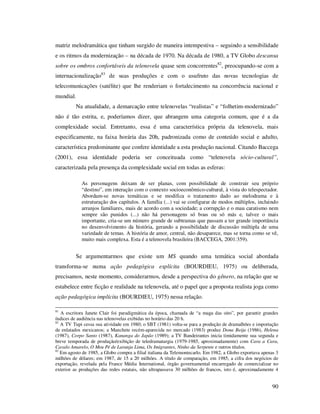 matriz melodramática que tinham surgido de maneira intempestiva – seguindo a sensibilidade
e os ritmos da modernização – na década de 1970. Na década de 1980, a TV Globo descansa
sobre os ombros confortáveis da telenovela quase sem concorrentes82, preocupando-se com a
internacionalização83 de suas produções e com o usufruto das novas tecnologias de
telecomunicações (satélite) que lhe renderiam o fortalecimento na concorrência nacional e
mundial.
Na atualidade, a demarcação entre telenovelas “realistas” e “folhetim-modernizado”
não é tão estrita, e, poderíamos dizer, que abrangem uma categoria comum, que é a da
complexidade social. Entretanto, essa é uma característica própria da telenovela, mais
especificamente, na faixa horária das 20h, padronizada como de conteúdo social e adulto,
característica predominante que confere identidade a esta produção nacional. Citando Baccega
(2001), essa identidade poderia ser conceituada como “telenovela sócio-cultural”,
caracterizada pela presença da complexidade social em todas as esferas:
As personagens deixam de ser planas, com possibilidade de construir seu próprio
“destino”, em interação com o contexto socioeconômico-cultural, à vista do telespectador.
Abordam-se novas temáticas e se modifica o tratamento dado ao melodrama e à
estruturação dos capítulos. A família (...) vai se configurar de modos múltiplos, incluindo
arranjos familiares, mais de acordo com a sociedade; a corrupção e o mau caratismo nem
sempre são punidos (...) não há personagens só boas ou só más e, talvez o mais
importante, cria-se um número grande de subtramas que passam a ter grande importância
no desenvolvimento da história, gerando a possibilidade de discussão múltipla de uma
variedade de temas. A história de amor, central, não desaparece, mas se torna como se vê,
muito mais complexa. Esta é a telenovela brasileira (BACCEGA, 2001:359).

Se argumentarmos que existe um MS quando uma temática social abordada
transforma-se numa ação pedagógica explícita (BOURDIEU, 1975) ou deliberada,
precisamos, neste momento, considerarmos, desde a perspectiva do gênero, na relação que se
estabelece entre ficção e realidade na telenovela, até o papel que a proposta realista joga como
ação pedagógica implícita (BOURDIEU, 1975) nessa relação.
81

A escritora Janete Clair foi paradigmática da época, chamada de “a maga das oito”, por garantir grandes
índices de audiência nas telenovelas exibidas no horário das 20 h.
82
A TV Tupi cessa sua atividade em 1980; o SBT (1981) volta-se para a produção de dramalhões e importação
de enlatados mexicanos; a Manchete recém-aparecida no mercado (1983) produz Dona Beija (1986), Helena
(1987), Corpo Santo (1987), Kananga do Japão (1989); a TV Bandeirantes inicia timidamente sua segunda e
breve temporada de produção/exibição de teledramaturgia (1979-1985, aproximadamente) com Cara a Cara,
Cavalo Amarelo, O Meu Pé de Laranja Lima, Os Imigrantes, Ninho da Serpente e outros títulos.
83
Em agosto de 1985, a Globo compra a filial italiana da Telemontecarlo. Em 1982, a Globo exportava apenas 3
milhões de dólares; em 1987, de 15 a 20 milhões. A título de comparação, em 1985, a cifra dos negócios de
exportação, revelada pela France Média International, órgão governamental encarregado de comercializar no
exterior as produções das redes estatais, não ultrapassava 30 milhões de francos, isto é, aproximadamente 4

90

 