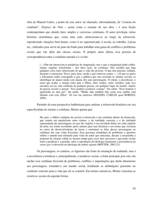 obra de Manoel Carlos, a ponto de esse autor ser chamado, informalmente, de “cronista do
cotidiano”. Páginas da Vida – assim como o restante de sua obra – é uma ficção
contemporânea que aborda fatos simples e conversas cotidianas. O autor privilegia várias
histórias simultâneas que, como uma rede, entrecruzam-se ao longo da telenovela,
reproduzindo situações bem banais, como ir ao supermercado, à escola, ao trabalho, à praia
etc., utilizadas para servir de pano de fundo para trabalhar uma gama de conflitos e problemas
sociais que vão além das classes sociais. O próprio autor afirma essa procura de
correspondência entre o cotidiano narrado e o vivido:
(...) Não me interessam as peripécias da imaginação, mas o que a imaginação pode colher,
mudar, ampliar, transformar – dos fatos reais, do cotidiano. Não acredito que haja
qualquer coisa mais interessante do que a vida das pessoas. O que elas pensam, sonham,
desejam e renunciam. Nisso, para mim, reside o que interessa contar. (...) O que eu quero
e felizmente tenho conseguido é que o público que tem assistido às minhas novelas se
identifique de algum modo com alguns dos seus personagens. O ciúme, o alcoolismo, o
amor que acaba, a relação entre pais e filhos, entre irmãos, entre vizinhos, tudo isso
encontra eco na vida cotidiana de qualquer pessoa, em qualquer lugar do mundo. Aquilo
da pessoa assistir e pensar: “Isso poderia acontecer comigo”. Ou então: “Esse homem é
igualzinho ao meu pai”. Ou ainda: “Minha mãe também fala como essa mulher está
falando com seus filhos”. Só isso me interessa (MANOEL CARLOS apud BORGES,
2004).

Partindo de uma perspectiva bakhtiniana para analisar a telenovela brasileira em sua
especificidade de retratar o cotidiano, Motter aponta que:
Há, pois, o hábito cotidiano de assistir à telenovela e um cotidiano dentro da telenovela,
que simula um paralelismo entre rotinas: a da realidade concreta e a da realidade
representada das personagens, no que diz respeito à sua atividade diária em cada capítulo
da série, aos temas escolhidos pelos autores para suas histórias e aos temas que circulam
no curso do desenvolvimento da trama e sustentam as falas dessas personagens no
cotidiano das suas vidas ficcionais. Essa presença simultânea de problemas e questões
reflete o mundo real refratado pela visão do autor que seleciona, discute e encaminha a
proposta de solução válida ao mesmo tempo para esses dois universos e que pode oscilar
entre a paráfrase e a paródia, entre a reprodução da ideologia dominante e permanência do
status quo à subversão da ideologia da ordem vigente (MOTTER, 2003:33).

Os personagens, os cenários, os figurinos são fonte de emanação de realidade, mas é
a recorrência a temáticas e, principalmente, a temáticas sociais, a fonte principal, pois elas vão
encher esse cotidiano ficcional de problemas, conflitos e inquietações que darão dinamismo
aos personagens, tornando-o um mundo social, irradiando as atribulações presentes no
cotidiano concreto para a vida que ali se constrói. Em termos narrativos, Motter conceitua as
temáticas sociais da seguinte forma:

92

 