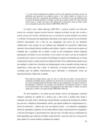 (...) o que estamos chamando de temáticas sociais ou de questões de interesse social, são
problemas que aparecem nas próprias tramas e vão sendo tratados ao longo de seu
desenrolar. Envolve a instauração dos problemas no seu interior e traz consequências para
essa parte da história podendo se irradiar, ou não, para a trama central. Ou, o que tem sido
menos usual, e confere um maior valor diferencial à telenovela, estão na trama central
com consequências para toda a história (MOTTER, 2003:127).

O próprio tema, afirma Baccega (2001:364), a própria temática da telenovela
emerge da sociedade, daquele período histórico, daquela sociedade em que está vivendo o
artista, em que está vivendo o dramaturgo que se constituirá no grande mediador entre ficção
e realidade. O tema parte das inquietações individuais como sujeito inscrito em um momento
histórico determinado, daí o fato de sua imaginação não provir de um idealismo
(subjetivismo) nem emergir de um cotidiano que independe da consciência (objetivismo
abstrato). Nessa relação histórica (dialética entre objeto e sujeito), o autor toma um aspecto da
realidade que a sociedade não se dispõe a tratar ou não conseguimos abarcar enquanto
participantes envolvidos no seu movimento. O ato criativo do autor é um ato de tomada de
consciência (de si para si), um momento de elucidação de aspectos da realidade que se tornam
compreensíveis para os outros através do embalo da ficção. Esse conhecimento gerado acerca
da realidade é o dado novo, oferecido aos telespectadores como o narrador oral que conta sua
experiência e deixa para eles a lição. A telenovela, ao levantar discussões pertinentes à
sociedade para um público relativamente pouco informado e escolarizado, revela seu
potencial educativo. Motter diz a respeito:
Não tendo por função educar, cada vez mais se cobra dela um rigor e uma precisão no
tratamento de detalhes pouco significativos do ponto de vista da ficção, mas que do ponto
de vista da realidade podem disseminar modos de agir inadequados no tocante a técnicas e
procedimentos científicos, por exemplo. Isso demonstra seu potencial educativo e atesta
seu reconhecimento como criadora e propagadora de um saber sobre o mundo, ao mesmo
tempo que se atribui a ela aquela função (MOTTER, 2003:35).

No nível linguístico e na ordem de uma função conativa da linguagem, conforme
tentamos explicitar no capítulo II, o diálogo que o autor trava e medeia entre ficção e
realidade, esse saber sobre o mundo que a ficção difunde, a proposta de resolução de conflitos
que provam a validade de determinados valores, que aponta modelos de comportamento etc.,
fazem da telenovela – embora não seja sua proposta inicial – um dispositivo pedagógico
informal, espontâneo e implícito. Como reforça Morin, desde o funcionamento do imaginário,
o fato dos personagens se aproximarem das “pessoas reais” faz deles alteregos idealizados do
leitor/espectador que realizam, do melhor modo possível, o que este sente em si de possível,
logo, podem vir a serem modelos exemplares de conduta:
93

 