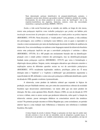 Num determinado optimum identificativo de projeção-identificação, portanto, o
imaginário secreta mitos diretores que podem constituir verdadeiros modelos de conduta.
Inversamente, há um ótimo projetivo de evasão, como da “purificação”, isto é, da
expulsão-transferência das angústias, fantasmas, temores, como das necessidades
insatisfeitas e aspirações proibidas (MORIN, 1969:87).

Assim, a vida social ficcional que se estende, em média, ao longo de oito meses,
exerce uma pedagogia implícita como trabalho pedagógico que produz um habitus pela
inculcação inconsciente de princípios só manifestados no estado prático na prática imposta
(BOURDIEU, 1975:58). Nesta discussão, o “estado prático” seria, portanto, a vida cotidiana
dos personagens, seus conflitos e resoluções (seus hábitos), com os quais o espectador se
vincula e extrai ensinamentos por meio da familiarização decorrente do hábito de audiência da
telenovela. Essa verossimilhança ou realismo como linguagem natural da telenovela brasileira
exerce uma pedagogia implícita em que a autoridade pedagógica é anônima e difusa
(BOURDIEU, 1975:58). Já o MS propõe um ensinamento baseado não na identificaçãoprojeção com o estado prático rotineiro dos personagens, mas na identificação-projeção
fundada numa pedagogia explícita (BOURDIEU, 1975:57) que versa à formalização e
objetivação dessas práticas. Surgem, assim, mensagens educativas que oferecem conceitos e
explicações acerca de diferentes questões sociais na voz de autoridades pedagógicas
(BOURDIEU, 1975) socialmente legitimadas: médicos, psicólogos, juízes etc. É nessa
distinção entre o “implícito” e o “explícito e deliberado” que pretendemos argumentar a
especificidade do MS, definindo-o como uma ação pedagógica deliberada identificada a partir
da década de 1990, quando o realismo é potencializado.
A telenovela, como produto da indústria cultural que responde às lógicas de
produção, tem por finalidade entreter, mas, por conta das características culturais da sociedade
brasileira (que descrevemos anteriormente), vai muito além que um mero produto de
distração. De fato, como apontam Ortiz, Borelli e Ramos (1989), no seio de década de 1970
se trava o debate, entre os atores sociais que produzem telenovela, sobre qual é a função da
telenovela: entreter, passar mensagens didáticas ou conscientizar através das temáticas
sociais? Na primeira posição encontra-se Glória Magadan que, como assinalamos, no período
anterior liga-se a uma tradição mais folhetinesca e fantasiosa sem referências à realidade
brasileira. Ela expõe:
A única função da novela é entreter. Porque se pensamos em fazer algo de caráter mais
elevado corremos o risco de não ser entendidos, nem de atingirmos a grande massa. A
telenovela é um produto a ser vendido comercialmente, como uma geladeira, um tipo de

94

 