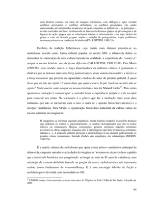 uma história contada por meio de imagens televisivas, com diálogos e ação, criando
conflitos provisórios e conflitos definitivos; os conflitos provisórios vão sendo
solucionados até substituídos no decurso da ação, enquanto os definitivos – os principais –
só são resolvidos no final. A telenovela se baseia em diversos grupos de personagens e de
lugares de ação, grupos que se relacionam interna e externamente – ou seja, dentro do
grupo e com os demais grupos; supõe a criação de protagonistas, cujos problemas
assumem primazia na condução da história (PALLOTTINI, 1998:35).

Herdeira da tradição folhetinesca, cuja matriz mais distante encontra-se no
melodrama nascido como forma cultural popular no século XIX, a telenovela detém os
elementos de enunciação de uma cultura baseada na oralidade: a experiência do “contar a”
sempre a mesma história, mas de forma diferente (PALLOTTINI, 1998:37-38). Para Morin
(1969:28), num sentido macro, a força dinamizadora da indústria cultural é justamente a
dialética que se instaura entre uma força padronizadora desse sistema burocrático e técnico e
a força inovadora que provém da capacidade criadora do autor do produto cultural. E quem
disse que eu não me repito? E quem disse que quem escreve ficção (realista ou não) não se
repete? Praticamente conto sempre as mesmas histórias, nos diz Manoel Carlos47. Mas, como
apontamos, narração é comunicação: o narrador toma a experiência própria e a do receptor
para construir seu relato. Na telenovela é o gênero que faz a mediação entre essas duas
instâncias que não se encontram cara a cara: o autor (e o aparato burocrático-técnico) e o
receptor (audiência). Para Morin, a organização burocrático-industrial da cultura radica na
mesma estrutura do imaginário:
O imaginário se estrutura segundo arquétipos: existe figurino-modelos do espírito humano
que ordenam os sonhos e, particularmente, os sonhos racionalizados que são os temas
míticos ou romanescos. Regras, convenções, gêneros artísticos impõem estruturas
exteriores às obras, enquanto situações-tipo e personagens-tipo lhes fornecem as estruturas
internas (...). A indústria cultural persegue a demonstração à sua maneira padronizando os
grandes temas romanescos, fazendo clichês dos arquétipos em estereótipos (MORIN,
1969:29).

É a matriz cultural do melodrama que opera como gênero constitutivo principal da
telenovela, enquanto narrador e articulador do imaginário. Veremos no decorrer deste capítulo
que a telenovela brasileira tem conquistado, ao longo de mais de 45 anos de existência, uma
estratégia de comunicabilidade baseada na junção da matriz melodramática sob tratamento
realista como fundamento de verossimilhança. E é essa estratégia híbrida de ficção e
realidade que é advertida com intensidade no MS.
47

CIMINO, James. Leia entrevista exclusiva com autor de "Páginas da Vida", Folha de São Paulo, 1 de julho de
2006.

64

 