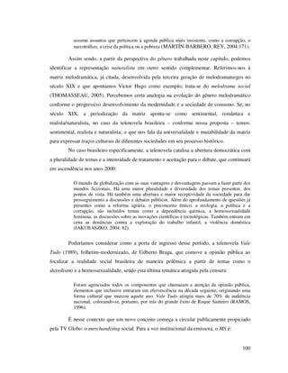 assume assuntos que pertencem à agenda pública mais insistente, como a corrupção, o
narcotráfico, a crise da política ou a pobreza (MARTÍN-BARBERO; REY, 2004:171).

Assim sendo, a partir da perspectiva do gênero trabalhada neste capítulo, podemos
identificar a representação naturalista em outro sentido complementar. Referimos-nos à
matriz melodramática, já citada, desenvolvida pela terceira geração de melodramaturgos no
século XIX e que apontamos Victor Hugo como exemplo; trata-se do melodrama social
(THOMASSEAU, 2005). Percebemos certa analogia na evolução do gênero melodramático
conforme o progressivo desenvolvimento da modernidade e a sociedade de consumo. Se, no
século XIX, a periodização da matriz aponta-se como sentimental, romântica e
realista/naturalista, no caso da telenovela brasileira – conforme nossa proposta – temos:
sentimental, realista e naturalista; o que nos fala da universalidade e mutabilidade da matriz
para expressar traços culturais de diferentes sociedades em seu processo histórico.
No caso brasileiro especificamente, a telenovela catalisa a abertura democrática com
a pluralidade de temas e a intensidade de tratamento e aceitação para o debate, que continuará
em ascendência nos anos 2000:
O mundo da globalização com as suas vantagens e desvantagens passam a fazer parte dos
mundos ficcionais. Há uma maior pluralidade e diversidade dos temas presentes, dos
pontos de vista. Há também uma abertura e maior receptividade da sociedade para dar
prosseguimento a discussões e debates públicos. Além do aprofundamento de questões já
presentes como a reforma agrária, o preconceito étnico, a ecologia, a política e a
corrupção, são incluídos temas como a dependência química, a homossexualidade
feminina, as discussões sobre as inovações científicas e tecnológicas. Também entram em
cena as denúncias contra a exploração do trabalho infantil, a violência doméstica
(JAKUBASZKO, 2004: 82).

Poderíamos considerar como a porta de ingresso desse período, a telenovela Vale
Tudo (1989), folhetim-modernizado, de Gilberto Braga, que comove a opinião pública ao
focalizar a realidade social brasileira de maneira polêmica a partir de temas como o
alcoolismo e a homossexualidade, sendo esta última temática atingida pela censura:
Foram agenciados todos os componentes que chamaram a atenção da opinião pública,
elementos que inclusive entraram em efervescência na década seguinte, originando uma
forma cultural que marcou aquele ano. Vale Tudo atingiu mais de 70% de audiência
nacional, colocando-se, portanto, por trás do grande êxito de Roque Santeiro (RAMOS,
1996).

É nesse contexto que um novo conceito começa a circular publicamente propiciado
pela TV Globo: o merchandising social. Para a voz institucional da emissora, o MS é:

100

 