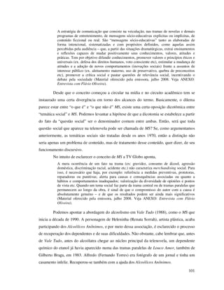 A estratégia de comunicação que consiste na veiculação, nas tramas de novelas e demais
programas de entretenimento, de mensagens sócio-educativas explícitas ou implícitas, de
conteúdo ficcional ou real. São “mensagens sócio-educativas” tanto as elaboradas de
forma intencional, sistematizadas e com propósitos definidos, como aquelas assim
percebidas pela audiência – que, a partir das situações dramatúrgicas, extrai ensinamentos
e reflexões capazes de mudar positivamente seus conhecimentos, valores, atitudes e
práticas. Tem por objetivo difundir conhecimentos, promover valores e princípios éticos e
universais (ex. defesa dos direitos humanos, voto consciente etc), estimular a mudança de
atitudes e a adoção de novos comportamentos (inovações sociais) frente a assuntos de
interesse público (ex. aleitamento materno, uso de preservativo, quebra de preconceitos
etc), promover a crítica social e pautar questões de relevância social, incentivando o
debate pela sociedade (Material oferecido pela emissora, julho 2008. Veja ANEXO:
Entrevista com Flávio Oliveira).

Desde que o conceito começou a circular na mídia e no circuito acadêmico tem se
instaurado uma certa divergência em torno dos alcances do termo. Basicamente, o dilema
parece estar entre “o que é” e “o que não é” MS, existe uma certa oposição dicotômica entre
“temática social” e MS. Podemos levantar a hipótese de que a dicotomia se estabelece a partir
do fato da “questão social” ser o denominador comum entre ambas. Então, será que toda
questão social que aparece na telenovela pode ser chamada de MS? Se, como argumentamos
anteriormente, as temáticas sociais são tratadas desde os anos 1970, então a distinção não
seria apenas um problema de conteúdo, mas de tratamento desse conteúdo, quer dizer, de seu
funcionamento discursivo.
No intuito de esclarecer o conceito de MS a TV Globo aponta,
A mera ocorrência de um fato na trama (ex: gravidez, consumo de álcool, agressão
doméstica, discriminação racial, acidente etc.) não caracteriza merchandising social. Para
isso, é necessário que haja, por exemplo: referência a medidas preventivas, protetoras,
reparadoras ou punitivas; alerta para causas e consequências associadas ou quanto a
hábitos e comportamentos inadequados; valorização da diversidade de opiniões e pontos
de vista etc. Quando um tema social faz parte da trama central ou de tramas paralelas que
permanecem ao longo da obra, é sinal de que o compromisso do autor com a causa é
absolutamente genuíno – e de que os resultados podem ser ainda mais significativos
(Material oferecido pela emissora, julho 2008. Veja ANEXO: Entrevista com Flávio
Oliveira).

Podemos apontar a abordagem do alcoolismo em Vale Tudo (1988), como o MS que
inicia a década de 1990. A personagem de Heleninha (Renata Sorrah), artista plástica, acaba
participando dos Alcoólicos Anônimos, e por meio dessa associação, é esclarecido o processo
de recuperação dos dependentes e de suas dificuldades. Não obstante, cabe lembrar que, antes
de Vale Tudo, antes do alcoólatra chegar ao núcleo principal da telenovela, um dependente
químico do etanol já havia aparecido numa das tramas paralelas de Louco Amor, também de
Gilberto Braga, em 1983. Alfredo (Fernando Torres) era fotógrafo de um jornal e tinha um
casamento infeliz. Recuperou-se também com a ajuda dos Alcoólicos Anônimos.
101

 