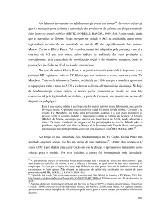 Ao falarmos novamente em teledramaturgia como um campo 94, devemos esclarecer
que é o mercado quem delimita a autoridade dos produtores de cultura; sua força provém do
êxito junto ao grande público (ORTIZ; BORELLI; RAMOS, 1989:158). Assim sendo, ainda
que as narrativas de Giberto Braga pareçam ter inciado o MS, na atualidade, quem possui
legitimidade reconhecida ou autoridade no uso de MS são especificamente dois autores:
Manoel Carlos e Glória Perez. Tal reconhecimento foi adquirido pela presença central e
contínua de MS em suas obras, pelos índices de audiência das suas produções e,
especialmente, pela capacidade de mobilização social e de objetivos atingidos, junto às
premiações recebidas no nível nacional e internacional.
No caso da autora Glória Perez, e segundo entrevista concedida à imprensa, o seu
primeiro MS registra-se, não na TV Globo que tem instituiu o termo, mas na extinta TV
Manchete. Trata-se da telenovela Carmen, produzida em 1986, em que a novelista aproveitou
o espaço para tratar o tema da AIDS e esclarecer as formas de transmissão da doença. No bojo
da teledramaturgia como campo, a autora parece posicionar-se diante de uma luta
concorrencial pela legitimidade ao declarar, a partir de Carmem, seu pioneirismo no uso do
dispositivo pedagógico:
Essa é uma marca minha e que hoje em dia muitos autores usam, felizmente, mas que foi
invenção minha. O primeiro merchandising social foi numa novela minha, “Carmem”, na
extinta TV Manchete. Eu tinha uma personagem aidética e a usei para esclarecer as
pessoas sobre o assunto, reduzir o preconceito contra as vítimas da doença. O Betinho
(Herbert de Souza, sociólogo que morreu em decorrência da AIDS, tendo adquirido o
vírus HIV numa transfusão de sangue) até fez participações na novela, falando sobre o
problema, explicando que não era doença só de homossexuais. Depois disso, muita gente
entendeu que não tinha problema conviver com aidéticos (GLÓRIA PEREZ, 2005)95.

Ao longo de sua caminhada pela teledramaturgia na TV Globo, Glória Perez tem
abordado questões sociais via MS em várias de suas narrativas96. Dentre elas destaca-se O
Clone (2001) que alertou para a prevenção do uso de drogas e apresentou o tratamento como
solução para o usuário. Por esse trabalho, a autora foi homenageada pela Associação
94

As perspectivas teóricas de Bourdieu foram desenvolvidas para o estudo da “esfera dos bens restritos”: para
uma dimensão específica da cultura, a arte, a ciência, a literatura, na qual existe de fato uma autonomia de
criação que faz com que a lógica do campo seja definida por seus pares. No caso da indústria cultural nos
encontramos no lado oposto. Não obstante as categorias são aplicáveis, recolocadas no interior de nossa
problemática (ORTIZ; BORELLI; RAMOS, 1989:158).
95
O final de Sol e o de Tião serão como acontece na vida real. Site Oficial de América – TV Globo, 2005. Site:
http://america.globo.com/Novela/America/0,,AA1061220-4197,00.html. Último acesso em: 14 de dezembro de
2008.
96
Algumas delas são: inseminação artificial, em Barriga de Aluguel (1991); crianças desaparecidas, em Explode
Coração (1995); inclusão social de deficientes visuais, em América (2005); entre outras. No capítulo seguinte,
apresentaremos outros exemplos de MS realizados pela autora, junto a outros autores que também utilizam esse
discurso.

102

 