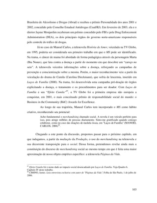 Brasileira de Alcoolismo e Drogas (Abrad) e recebeu o prêmio Personalidade dos anos 2001 e
2002, concedido pelo Conselho Estadual Antidrogas (Cead/RJ). Em fevereiro de 2003, ela e o
diretor Jayme Monjardim receberam um prêmio concedido pelo FBI e pela Drug Enforcement
Administration (DEA), os dois principais órgãos do governo norte-americano responsáveis
pelo controle do tráfico de drogas.
Já no caso de Manoel Carlos, a telenovela História de Amor, veiculada na TV Globo,
em 1995, poderia ser considerada seu primeiro trabalho em que o MS pode ser identificado.
Na trama, o câncer de mama foi abordado de forma pedagógica através da personagem Marta
(Bia Nunes), que luta contra a doença a partir do momento em que descobre um “caroço no
seio”. A telenovela veiculou informações sobre a doença, reforçando as campanhas de
prevenção e conscientização sobre a mesma. Porém, o maior reconhecimento veio a partir da
veiculação do drama de Camila (Carolina Dieckmann), que sofria de leucemia, inserido em
Laços de Família (2000). Na trama, foi desenvolvida uma campanha pró-doação de órgãos
explicitando a doença, o tratamento e os procedimentos para ser doador. Com Laços de
Família e seu “Efeito Camila”97, a TV Globo foi a primeira empresa não europeia a
conquistar, em 2001, o mais conceituado prêmio de responsabilidade social do mundo: o
Business in the Community (BitC) Awards for Excellence.
Ao longo de sua trajetória, Manoel Carlos tem incorporado o MS como hábito
criativo, reconhecendo seu potencial:
Acho fundamental o merchandising chamado social. A novela é um veículo perfeito para
isso, pois atinge milhões de pessoas diariamente. Sinto-me gratificado quando consigo
colaborar, como no caso das doações de medula óssea, em "Laços de Família" (MANOEL
CARLOS, 2006)98.

Chegando a este ponto da discussão, propomos passar para o próximo capítulo, em
que indagamos, a partir da mediação da Produção, o uso do merchandising na telenovela e
sua decorrente transposição para o social. Dessa forma, pretendemos revelar ainda mais a
constituição do discurso de merchandising social ao mesmo tempo em que é feita uma maior
aproximação de nosso objeto empírico específico: a telenovela Páginas da Vida.

97

Efeito Camila foi o nome dado ao impacto social desencadeado por Laços de Família. Veja Quadro 6,
Capítulo IV deste trabalho.
98
CIMINO, James. Leia entrevista exclusiva com autor de "Páginas da Vida", Folha de São Paulo, 1 de julho de
2006.

103

 