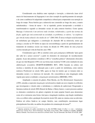 Considerando essa dialética entre repetição e inovação, a telenovela (num nível
macro de funcionamento da linguagem) é um claro exemplo do aperfeiçoamento da narração
e de como a audiência foi adquirindo competência cultural para compreender essa narração ao
longo do tempo. Nessa história que a telenovela tem construído ao longo dos anos, a matriz
melodramática – forma de narrar – foi se repetindo, porém incorporando a novidade e
transformando-se segundo as demandas sociais de cada contexto histórico. Como aponta
Baccega: A telenovela é um universo onde circulam, reelaborados, a partir das normas da
ficção, aquilo que está acontecendo na sociedade, os problemas, os valores, “as exigências
que vêm da trama cultural e dos modos do ver” (2001:368). É nessa evolução social da matriz
do melodrama que indagamos a constituição do chamado MS na telenovela, termo que
começa a circular na TV Globo no ápice da verossimilhança a partir do aprofundamento do
tratamento de temáticas sociais nas tramas da década de 1990, dentro de uma proposta
realista iniciada por volta do final dos anos 1960.
Consideramos que o MS se constitui como ação pedagógica deliberada “para quem
não sabe ler e pouco escrever” a partir de elementos de enunciação de reconhecimento
popular. Acaso não podemos considerar o MS os “conselhos práticos” abertamente oferecidos
de que nos fala Benjamin (1991) em sua forma mais moderna? O MS como mediador de uma
alfabetização secundária (MARTÍN-BARBERO; REY, 2004) baseada na cultura oral
recoloca a memória de uma educação para o povo a partir do melodrama, como outrora
realizava Pixérécourt no século XIX, agora no bojo de tensões que se instaura entre as
demandas sociais e os interesses de mercado. Ali, concoulidou-se uma imaginação ainda
vigente para narrar a realidade: a imaginação melodramática (BROOKS, 1995).
Ampliando o conceito de gênero, Peter Brooks, em The Melodramatic Imagination
(1995), alcunha a expressão imaginação melodramática dando um novo impulso às reflexões
que investigaram o vínculo entre o melodrama e a indústria do audiovisual. Pesquisando a
literatura realista do século XIX (Honoré de Balzac e Henry James), o autor procurou analisar
os elementos constitutivos do gênero originário do teatro popular francês para demonstrar
como ali se estruturou uma forma vital para a imaginação moderna, cuja função modeladora
viria a se refletir sobre a produção ficcional do século XX, tanto no cinema como na televisão.
Embora tal crítica funde-se no campo literário, suas contribuições encontraram lugar
principalmente fora dele, na análise dos produtos de comunicação de massa48.
48

Algumas propostas de análise encontram-se na obra XAVIER, Ismail. O olhar e a cena – melodrama,
Hollywood, Cinema Novo, Nelson Rodrigues. São Paulo: Cosac Naify, 2003. Também no trabalho: KORNIS,
Monica Almeida. Uma história nas minisséries da Rede Globo. Tese de doutorado, São Paulo: ECA/USP, 2000.

65

 