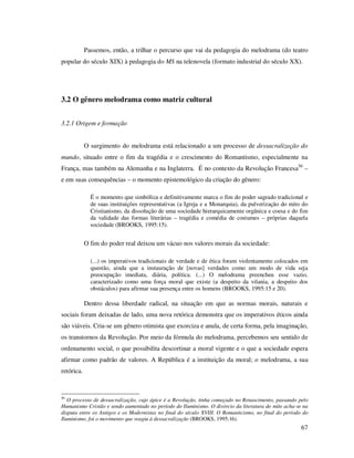 Passemos, então, a trilhar o percurso que vai da pedagogia do melodrama (do teatro
popular do século XIX) à pedagogia do MS na telenovela (formato industrial do século XX).

3.2 O gênero melodrama como matriz cultural
3.2.1 Origem e formação
O surgimento do melodrama está relacionado a um processo de dessacralização do
mundo, situado entre o fim da tragédia e o crescimento do Romantismo, especialmente na
França, mas também na Alemanha e na Inglaterra. É no contexto da Revolução Francesa50 –
e em suas consequências – o momento epistemológico da criação do gênero:
É o momento que simbólica e definitivamente marca o fim do poder sagrado tradicional e
de suas instituições representativas (a Igreja e a Monarquia), da pulverização do mito do
Cristianismo, da dissolução de uma sociedade hierarquicamente orgânica e coesa e do fim
da validade das formas literárias – tragédia e comédia de costumes – próprias daquela
sociedade (BROOKS, 1995:15).

O fim do poder real deixou um vácuo nos valores morais da sociedade:
(...) os imperativos tradicionais de verdade e de ética foram violentamente colocados em
questão, ainda que a instauração de [novas] verdades como um modo de vida seja
preocupação imediata, diária, política. (...) O melodrama preencheu esse vazio,
caracterizado como uma força moral que existe (a despeito da vilania, a despeito dos
obstáculos) para afirmar sua presença entre os homens (BROOKS, 1995:15 e 20).

Dentro dessa liberdade radical, na situação em que as normas morais, naturais e
sociais foram deixadas de lado, uma nova retórica demonstra que os imperativos éticos ainda
são viáveis. Cria-se um gênero otimista que exorciza e anula, de certa forma, pela imaginação,
os transtornos da Revolução. Por meio da fórmula do melodrama, percebemos seu sentido de
ordenamento social, o que possibilita descortinar a moral vigente e o que a sociedade espera
afirmar como padrão de valores. A República é a instituição da moral; o melodrama, a sua
retórica.

50

O processo de dessacralização, cujo ápice é a Revolução, tinha começado no Renascimento, passando pelo
Humanismo Cristão e sendo aumentado no período do Iluminismo. O divórcio da literatura do mito acha-se na
disputa entre os Antigos e os Modernistas no final do século XVIII. O Romanticismo, no final do período do
Iluminismo, foi o movimento que reagiu à dessacralização (BROOKS, 1995:16).

67

 