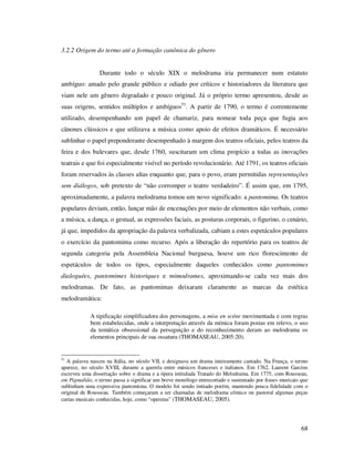 3.2.2 Origem do termo até a formação canônica do gênero
Durante todo o século XIX o melodrama iria permanecer num estatuto
ambíguo: amado pelo grande público e odiado por críticos e historiadores da literatura que
viam nele um gênero degradado e pouco original. Já o próprio termo apresentou, desde as
suas origens, sentidos múltiplos e ambíguos51. A partir de 1790, o termo é correntemente
utilizado, desempenhando um papel de chamariz, para nomear toda peça que fugia aos
cânones clássicos e que utilizava a música como apoio de efeitos dramáticos. É necessário
sublinhar o papel preponderante desempenhado à margem dos teatros oficiais, pelos teatros da
feira e dos bulevares que, desde 1760, suscitaram um clima propício a todas as inovações
teatrais e que foi especialmente visível no período revolucionário. Até 1791, os teatros oficiais
foram reservados às classes altas enquanto que, para o povo, eram permitidas representações
sem diálogos, sob pretexto de “não corromper o teatro verdadeiro”. É assim que, em 1795,
aproximadamente, a palavra melodrama tomou um novo significado: a pantomima. Os teatros
populares deviam, então, lançar mão de encenações por meio de elementos não verbais, como
a música, a dança, o gestual, as expressões faciais, as posturas corporais, o figurino, o cenário,
já que, impedidos da apropriação da palavra verbalizada, cabiam a estes espetáculos populares
o exercício da pantomima como recurso. Após a liberação do repertório para os teatros de
segunda categoria pela Assembleia Nacional burguesa, houve um rico florescimento de
espetáculos de todos os tipos, especialmente daqueles conhecidos como pantomimes
dialoguées, pantomimes historiques e mimodrames, aproximando-se cada vez mais dos
melodramas. De fato, as pantomimas deixaram claramente as marcas da estética
melodramática:
A tipificação simplificadora dos personagens, a mise en scéne movimentada e com regras
bem estabelecidas, onde a interpretação através da mímica foram postas em relevo, o uso
da temática obsessional da perseguição e do reconhecimento deram ao melodrama os
elementos principais de sua ossatura (THOMASEAU, 2005:20).

51

A palavra nasceu na Itália, no século VII, e designava um drama inteiramente cantado. Na França, o termo
aparece, no século XVIII, durante a querela entre músicos franceses e italianos. Em 1762, Laurent Garcins
escreveu uma dissertação sobre o drama e a ópera intitulada Tratado do Melodrama. Em 1775, com Rousseau,
em Pigmalião, o termo passa a significar um breve monólogo entrecortado e sustentado por frases musicais que
sublinham uma expressiva pantomima. O modelo foi sendo imitado porém, mantendo pouca fidelidade com o
original de Rousseau. Também começaram a ser chamadas de melodrama cômico ou pastoral algumas peças
curtas musicais conhecidas, hoje, como “operetas” (THOMASEAU, 2005).

68

 