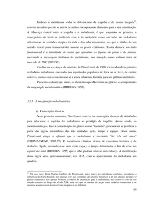 Embora o melodrama tenha se diferenciado da tragédia e do drama burguês52,
convém ressaltar que ele se nutriu de ambos, incorporando elementos para a sua constituição.
A diferença central entre a tragédia e o melodrama, é que, enquanto na primeira, a
envergadura do herói se confunde com a da sociedade como um todo, no melodrama
articulam-se as verdades simples da vida e dos relacionamentos, em que a nitidez de um
sentido moral quase transcendental assume os gestos cotidianos. Xavier destaca: um dado
fundamental é a identidade de status que aproxima as figuras do palco e da plateia,
marcando a ancoragem histórica do melodrama, sua inserção numa cultura laica de
mercado de 1800 (2003:92).
Coelina ou a criança do mistério, de Pixerécourt, de 1800, é considerado o primeiro
verdadeiro melodrama: encenado nos espetáculos populares de feira ao ar livre, de caráter
coletivo, muitas vezes constituindo-se a única referência literária para um público analfabeto.
Passemos a descrever, então, os elementos que dão forma ao gênero: os componentes
da imaginação melodramática (BROOKS, 1995).

3.2.3 A imaginação melodramática
a) Convenções técnicas
Num primeiro momento, Pixerécourt recorreu às convenções técnicas de Aristóteles
para relacionar o espírito do melodrama ao prestígio da tragédia. Assim sendo, os
melodramaturgos, face à conceituação do gênero como “bastardo”, procuraram se justificar a
partir das regras aristotélicas das três unidades: ação, tempo e espaço. Desse modo,
Pixerécourt chega a afirmar que o melodrama é encenado “há três mil anos”
(THOMASSEAU, 2005:29). O melodrama clássico, drama de encontros fortuitos e de
desfecho rápido, acomodava-se num certo espaço e tempo delimitados a fim de criar um
espetáculo total (BROOKS, 1995) que o olho pudesse abarcar sem esforço. A modificação
dessa regra veio, aproximadamente, em 1815, com o aparecimento do melodrama em
quadros.

52

Por sua parte, René-Charles Guilbert de Pixerécourt, autor marco do melodrama canônico, reconhecia a
influência do drama burguês, dos dramas noir, das comédias, dos dramas históricos e até dos dramas alemães. O
gênero romanesco não apenas forneceu o roteiro de encenação para o melodrama, mas manteve com ele um
vínculo estreito ao longo do século XIX, uma vez que os autores de peças eram também romancistas e os
mesmos assuntos eram desenvolvidos no palco e no folhetim.

69

 