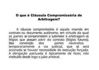 A cláusula compromissória é aquela inserida em
contrato ou documento autônomo, em virtude da qual
as partes se comprometem a submeter à arbitragem os
litígios que possam advir do contrato (litígios futuros).
Essa convenção das partes neutraliza
temporariamente a via judicial, que só será
acionada se houver necessidade de execução forçada.
A obrigação pactuada é tipicamente de fazer, não
instituído desde logo o juízo arbitral.
O que é Cláusula Compromissória de
Arbitragem?
 