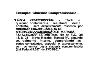 CLÁSULA COMPROMISSÓRIA - “Toda e
qualquer controvérsia resultante deste
contrato, será definitivamente resolvida por
árbitros do CONARB-
MARABÁ
,
na 1ª CÂMARA DE
CONCILIAÇÃO
ARBTRAGEM
E
MEDIAÇÃO DE MARABÁ,
CNPJ
Exemplo: Cláusula Compromissória -
13.183.442/0001-62, com sede, sito na Fl32, Qd
18, Lt 08 – Nova Marabá- Marabá-PA, segundo
seu regimento interno, concordando as
partes contratantes, especial e expressamente,
com os termos desta cláusula compromissória
(Lei Federal 9.307, de 23/09/96).”
 