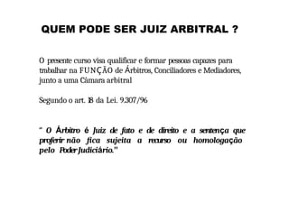 QUEM PODE SER JUIZ ARBITRAL ?
O presente curso visa qualificar e formar pessoas capazes para
trabalhar na FUNÇÃO de Árbitros, Conciliadores e Mediadores,
junto a uma Câmara arbitral
Segundo o art. 18 da Lei. 9.307/96
“ O Árbitro é Juiz de fato e de direito e a sentença que
proferir não fica sujeita a recurso ou homologação
pelo PoderJudiciário.”
 
