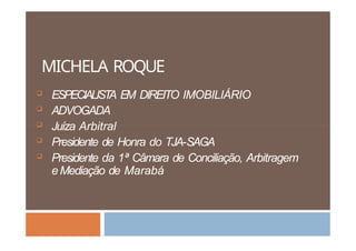 MICHELA ROQUE
 ESPECIALIST
A EM DIREITO IMOBILIÁRIO
 ADVOGADA
 Juíza Arbitral
 Presidente de Honra do TJA-SAGA
 Presidente da 1ª Câmara de Conciliação, Arbitragem
eMediação de Marabá
 
