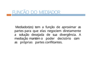 FUNÇÃO DO MEDIADOR
Mediador(es) tem a função de aproximar as
partes para que elas negociem diretamente
a solução desejada de sua divergência. A
mediação mantém o poder decisório com
as próprias partes conflitantes.
 
