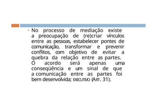 ⚫ No processo de mediação existe
a preocupação de (re)criar vínculos
entre as pessoas, estabelecer pontes de
comunicação, transformar e prevenir
conflitos, com objetivo de evitar a
quebra da relação entre as partes.
O acordo será apenas uma
conseqüência e um sinal de que
a comunicação entre as partes foi
bem desenvolvida; EXECUTIVO (ART. 31).
 