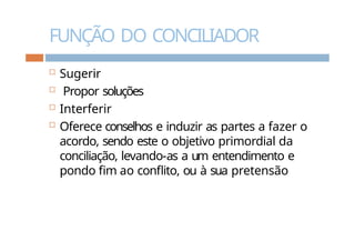 FUNÇÃO DO CONCILIADOR
 Sugerir
 Propor soluções
 Interferir
 Oferece conselhos e induzir as partes a fazer o
acordo, sendo este o objetivo primordial da
conciliação, levando-as a um entendimento e
pondo fim ao conflito, ou à sua pretensão
 